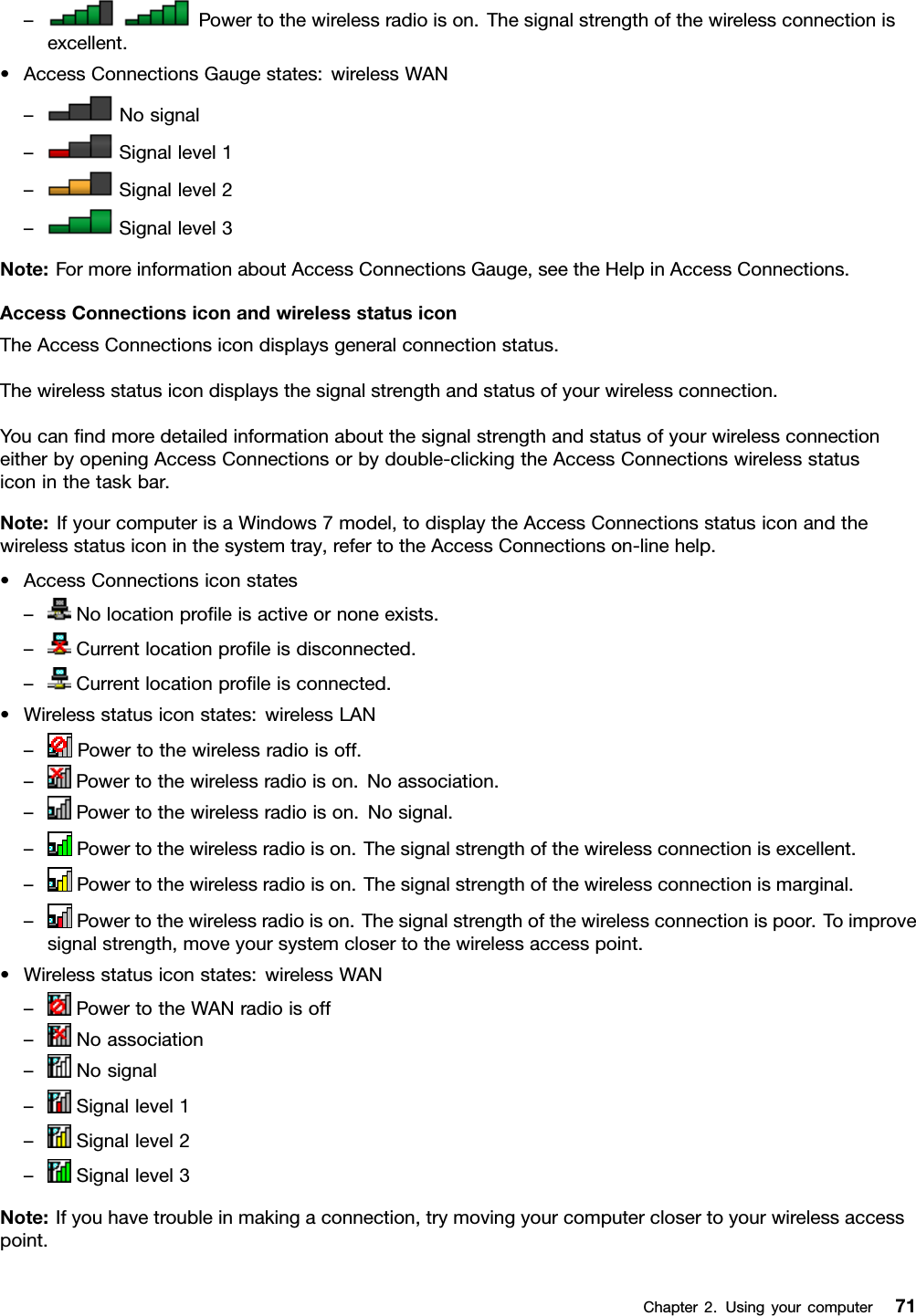 –Powertothewirelessradioison.Thesignalstrengthofthewirelessconnectionisexcellent.•AccessConnectionsGaugestates:wirelessWAN–Nosignal–Signallevel1–Signallevel2–Signallevel3Note:FormoreinformationaboutAccessConnectionsGauge,seetheHelpinAccessConnections.AccessConnectionsiconandwirelessstatusiconTheAccessConnectionsicondisplaysgeneralconnectionstatus.Thewirelessstatusicondisplaysthesignalstrengthandstatusofyourwirelessconnection.YoucanndmoredetailedinformationaboutthesignalstrengthandstatusofyourwirelessconnectioneitherbyopeningAccessConnectionsorbydouble-clickingtheAccessConnectionswirelessstatusiconinthetaskbar.Note:IfyourcomputerisaWindows7model,todisplaytheAccessConnectionsstatusiconandthewirelessstatusiconinthesystemtray,refertotheAccessConnectionson-linehelp.•AccessConnectionsiconstates–Nolocationproleisactiveornoneexists.–Currentlocationproleisdisconnected.–Currentlocationproleisconnected.•Wirelessstatusiconstates:wirelessLAN–Powertothewirelessradioisoff.–Powertothewirelessradioison.Noassociation.–Powertothewirelessradioison.Nosignal.–Powertothewirelessradioison.Thesignalstrengthofthewirelessconnectionisexcellent.–Powertothewirelessradioison.Thesignalstrengthofthewirelessconnectionismarginal.–Powertothewirelessradioison.Thesignalstrengthofthewirelessconnectionispoor.Toimprovesignalstrength,moveyoursystemclosertothewirelessaccesspoint.•Wirelessstatusiconstates:wirelessWAN–PowertotheWANradioisoff–Noassociation–Nosignal–Signallevel1–Signallevel2–Signallevel3Note:Ifyouhavetroubleinmakingaconnection,trymovingyourcomputerclosertoyourwirelessaccesspoint.Chapter2.Usingyourcomputer71