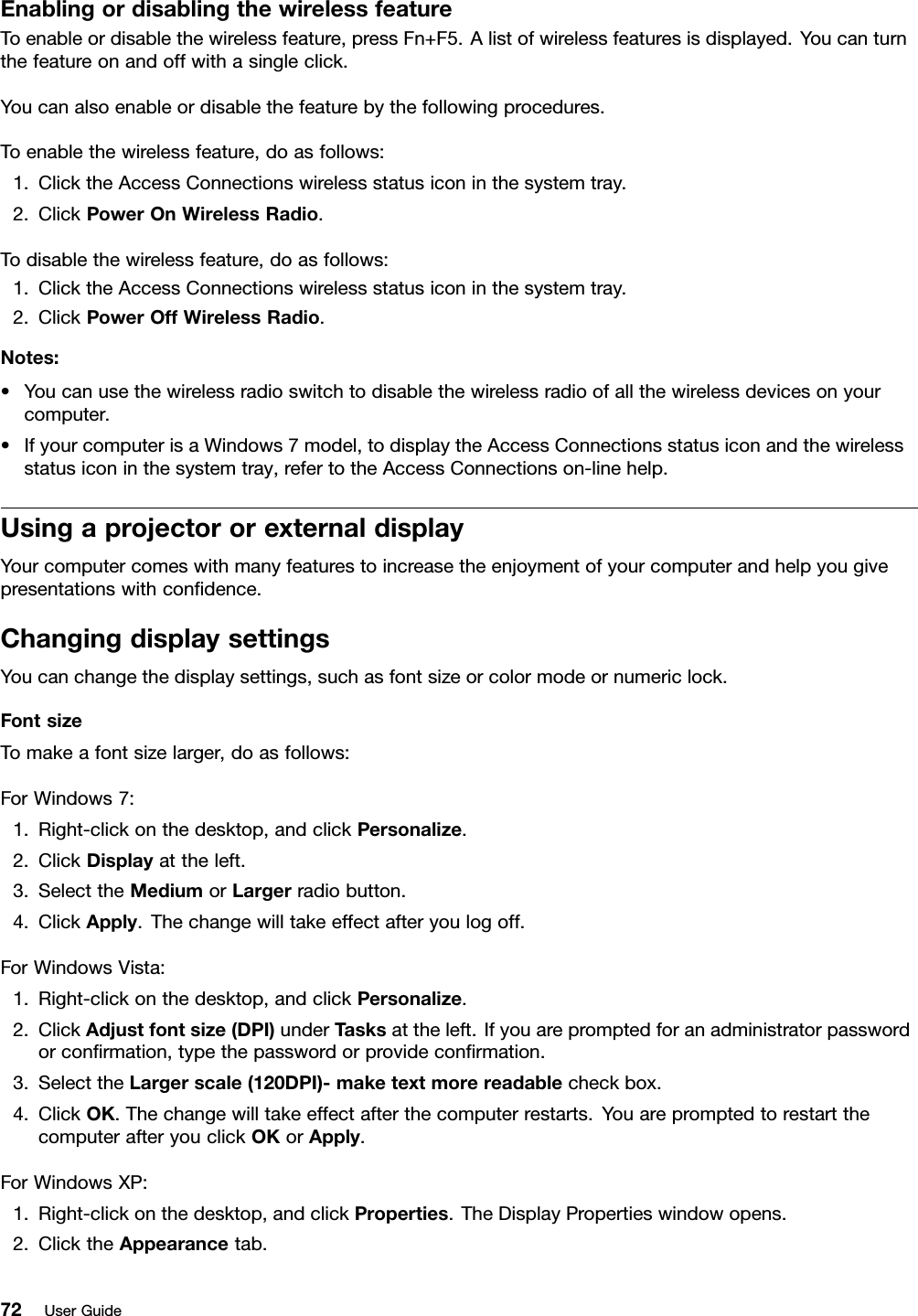 EnablingordisablingthewirelessfeatureToenableordisablethewirelessfeature,pressFn+F5.Alistofwirelessfeaturesisdisplayed.Youcanturnthefeatureonandoffwithasingleclick.Youcanalsoenableordisablethefeaturebythefollowingprocedures.Toenablethewirelessfeature,doasfollows:1.ClicktheAccessConnectionswirelessstatusiconinthesystemtray.2.ClickPowerOnWirelessRadio.Todisablethewirelessfeature,doasfollows:1.ClicktheAccessConnectionswirelessstatusiconinthesystemtray.2.ClickPowerOffWirelessRadio.Notes:•Youcanusethewirelessradioswitchtodisablethewirelessradioofallthewirelessdevicesonyourcomputer.•IfyourcomputerisaWindows7model,todisplaytheAccessConnectionsstatusiconandthewirelessstatusiconinthesystemtray,refertotheAccessConnectionson-linehelp.UsingaprojectororexternaldisplayYourcomputercomeswithmanyfeaturestoincreasetheenjoymentofyourcomputerandhelpyougivepresentationswithcondence.ChangingdisplaysettingsYoucanchangethedisplaysettings,suchasfontsizeorcolormodeornumericlock.FontsizeTomakeafontsizelarger,doasfollows:ForWindows7:1.Right-clickonthedesktop,andclickPersonalize.2.ClickDisplayattheleft.3.SelecttheMediumorLargerradiobutton.4.ClickApply.Thechangewilltakeeffectafteryoulogoff.ForWindowsVista:1.Right-clickonthedesktop,andclickPersonalize.2.ClickAdjustfontsize(DPI)underTasksattheleft.Ifyouarepromptedforanadministratorpasswordorconrmation,typethepasswordorprovideconrmation.3.SelecttheLargerscale(120DPI)-maketextmorereadablecheckbox.4.ClickOK.Thechangewilltakeeffectafterthecomputerrestarts.YouarepromptedtorestartthecomputerafteryouclickOKorApply.ForWindowsXP:1.Right-clickonthedesktop,andclickProperties.TheDisplayPropertieswindowopens.2.ClicktheAppearancetab.72UserGuide