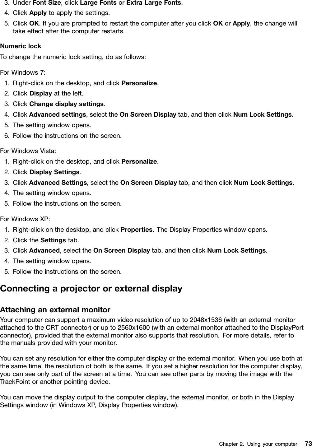 3.UnderFontSize,clickLargeFontsorExtraLargeFonts.4.ClickApplytoapplythesettings.5.ClickOK.IfyouarepromptedtorestartthecomputerafteryouclickOKorApply,thechangewilltakeeffectafterthecomputerrestarts.NumericlockTochangethenumericlocksetting,doasfollows:ForWindows7:1.Right-clickonthedesktop,andclickPersonalize.2.ClickDisplayattheleft.3.ClickChangedisplaysettings.4.ClickAdvancedsettings,selecttheOnScreenDisplaytab,andthenclickNumLockSettings.5.Thesettingwindowopens.6.Followtheinstructionsonthescreen.ForWindowsVista:1.Right-clickonthedesktop,andclickPersonalize.2.ClickDisplaySettings.3.ClickAdvancedSettings,selecttheOnScreenDisplaytab,andthenclickNumLockSettings.4.Thesettingwindowopens.5.Followtheinstructionsonthescreen.ForWindowsXP:1.Right-clickonthedesktop,andclickProperties.TheDisplayPropertieswindowopens.2.ClicktheSettingstab.3.ClickAdvanced,selecttheOnScreenDisplaytab,andthenclickNumLockSettings.4.Thesettingwindowopens.5.Followtheinstructionsonthescreen.ConnectingaprojectororexternaldisplayAttachinganexternalmonitorYourcomputercansupportamaximumvideoresolutionofupto2048x1536(withanexternalmonitorattachedtotheCRTconnector)orupto2560x1600(withanexternalmonitorattachedtotheDisplayPortconnector),providedthattheexternalmonitoralsosupportsthatresolution.Formoredetails,refertothemanualsprovidedwithyourmonitor.Youcansetanyresolutionforeitherthecomputerdisplayortheexternalmonitor.Whenyouusebothatthesametime,theresolutionofbothisthesame.Ifyousetahigherresolutionforthecomputerdisplay,youcanseeonlypartofthescreenatatime.YoucanseeotherpartsbymovingtheimagewiththeTrackPointoranotherpointingdevice.Youcanmovethedisplayoutputtothecomputerdisplay,theexternalmonitor,orbothintheDisplaySettingswindow(inWindowsXP,DisplayPropertieswindow).Chapter2.Usingyourcomputer73