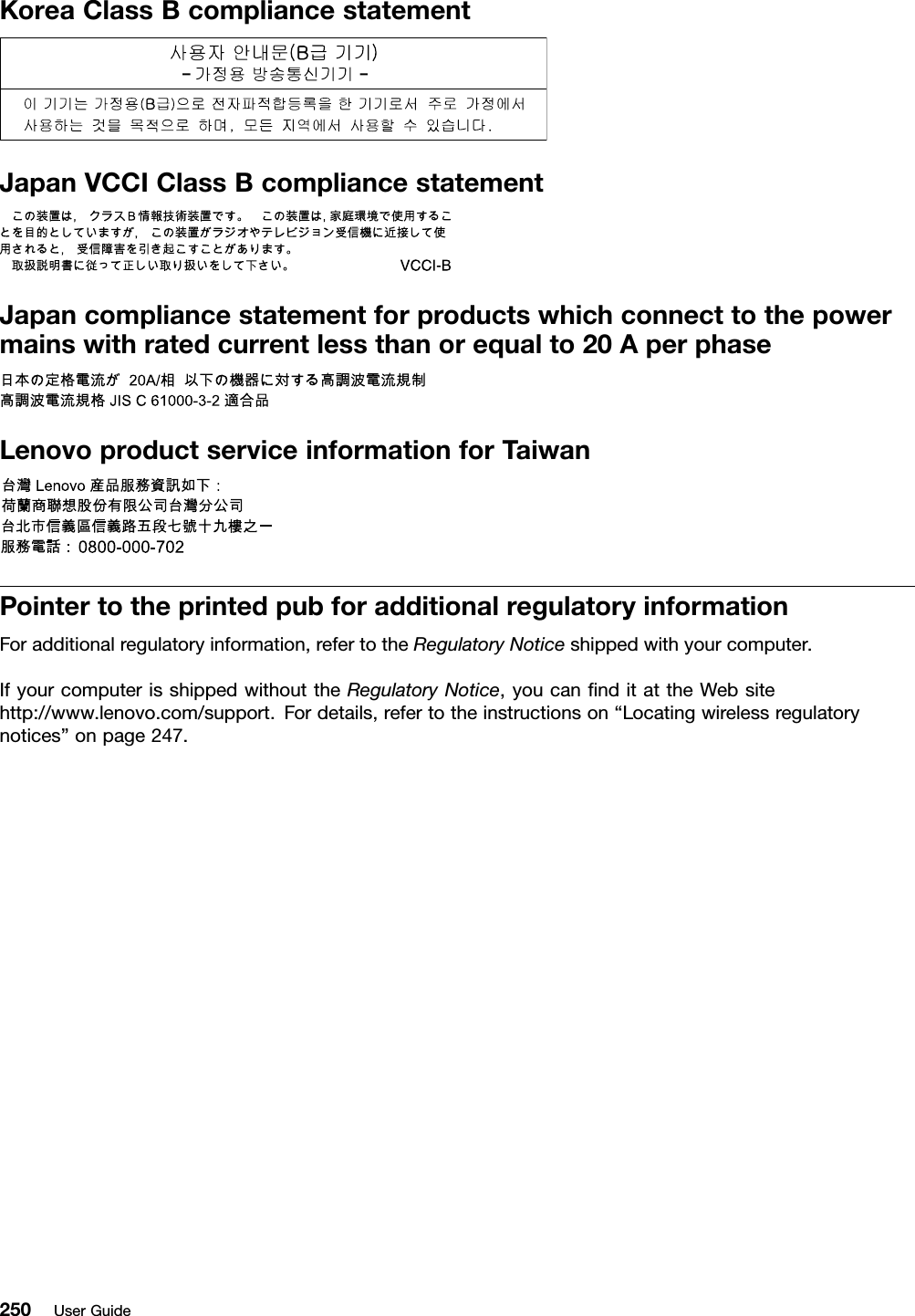 KoreaClassBcompliancestatementJapanVCCIClassBcompliancestatementJapancompliancestatementforproductswhichconnecttothepowermainswithratedcurrentlessthanorequalto20AperphaseLenovoproductserviceinformationforT aiwanPointertotheprintedpubforadditionalregulatoryinformationForadditionalregulatoryinformation,refertotheRegulatoryNoticeshippedwithyourcomputer.IfyourcomputerisshippedwithouttheRegulatoryNotice,youcannditattheWebsitehttp://www.lenovo.com/support.Fordetails,refertotheinstructionson“Locatingwirelessregulatorynotices”onpage247.250UserGuide