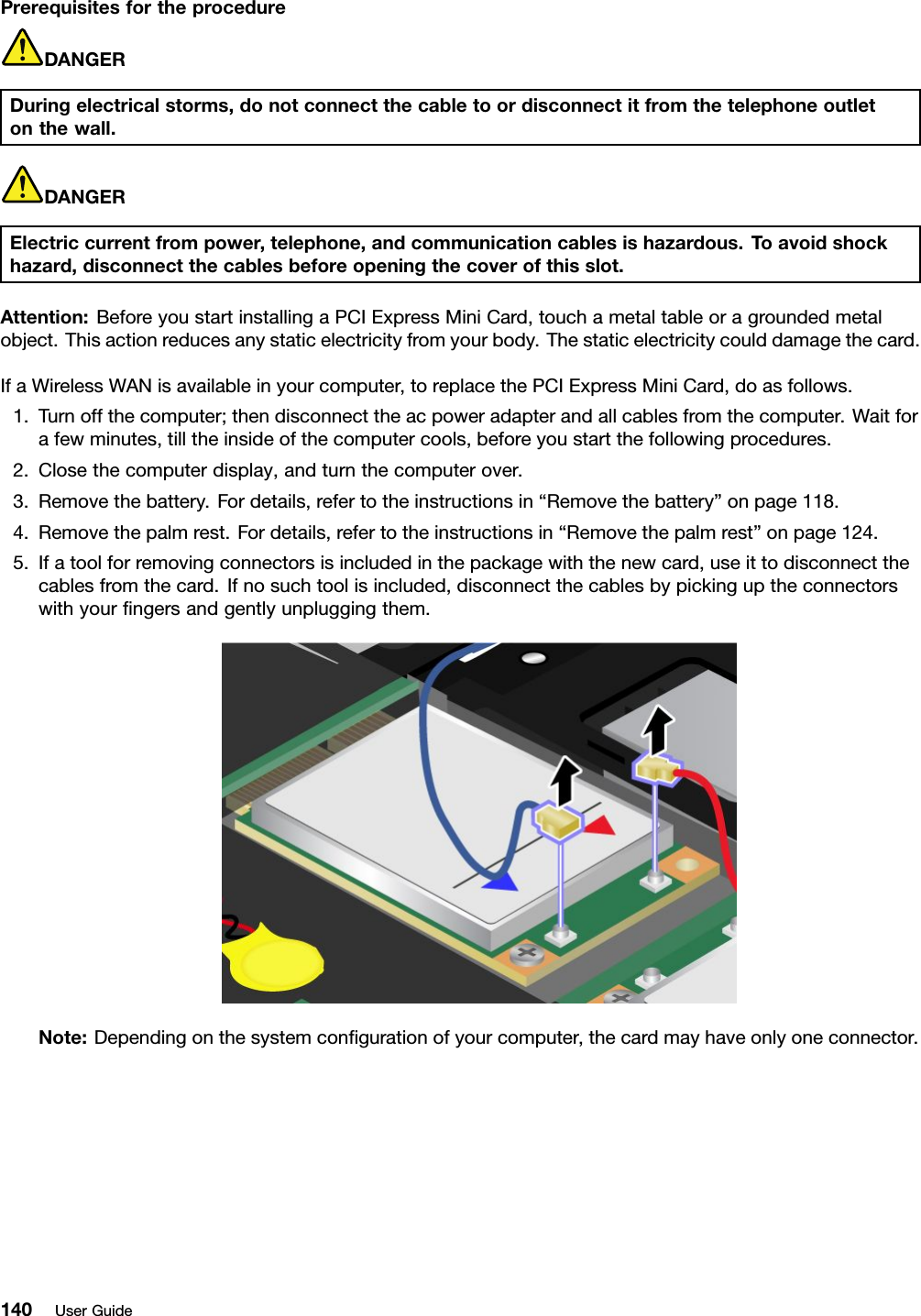 PrerequisitesfortheprocedureDANGERDuringelectricalstorms,donotconnectthecabletoordisconnectitfromthetelephoneoutletonthewall.DANGERElectriccurrentfrompower,telephone,andcommunicationcablesishazardous.T oavoidshockhazard,disconnectthecablesbeforeopeningthecoverofthisslot.Attention:BeforeyoustartinstallingaPCIExpressMiniCard,touchametaltableoragroundedmetalobject.Thisactionreducesanystaticelectricityfromyourbody.Thestaticelectricitycoulddamagethecard.IfaWirelessWANisavailableinyourcomputer,toreplacethePCIExpressMiniCard,doasfollows.1.Turnoffthecomputer;thendisconnecttheacpoweradapterandallcablesfromthecomputer.Waitforafewminutes,tilltheinsideofthecomputercools,beforeyoustartthefollowingprocedures.2.Closethecomputerdisplay,andturnthecomputerover.3.Removethebattery.Fordetails,refertotheinstructionsin“Removethebattery”onpage118.4.Removethepalmrest.Fordetails,refertotheinstructionsin“Removethepalmrest”onpage124.5.Ifatoolforremovingconnectorsisincludedinthepackagewiththenewcard,useittodisconnectthecablesfromthecard.Ifnosuchtoolisincluded,disconnectthecablesbypickinguptheconnectorswithyourngersandgentlyunpluggingthem.Note:Dependingonthesystemcongurationofyourcomputer,thecardmayhaveonlyoneconnector.140UserGuide