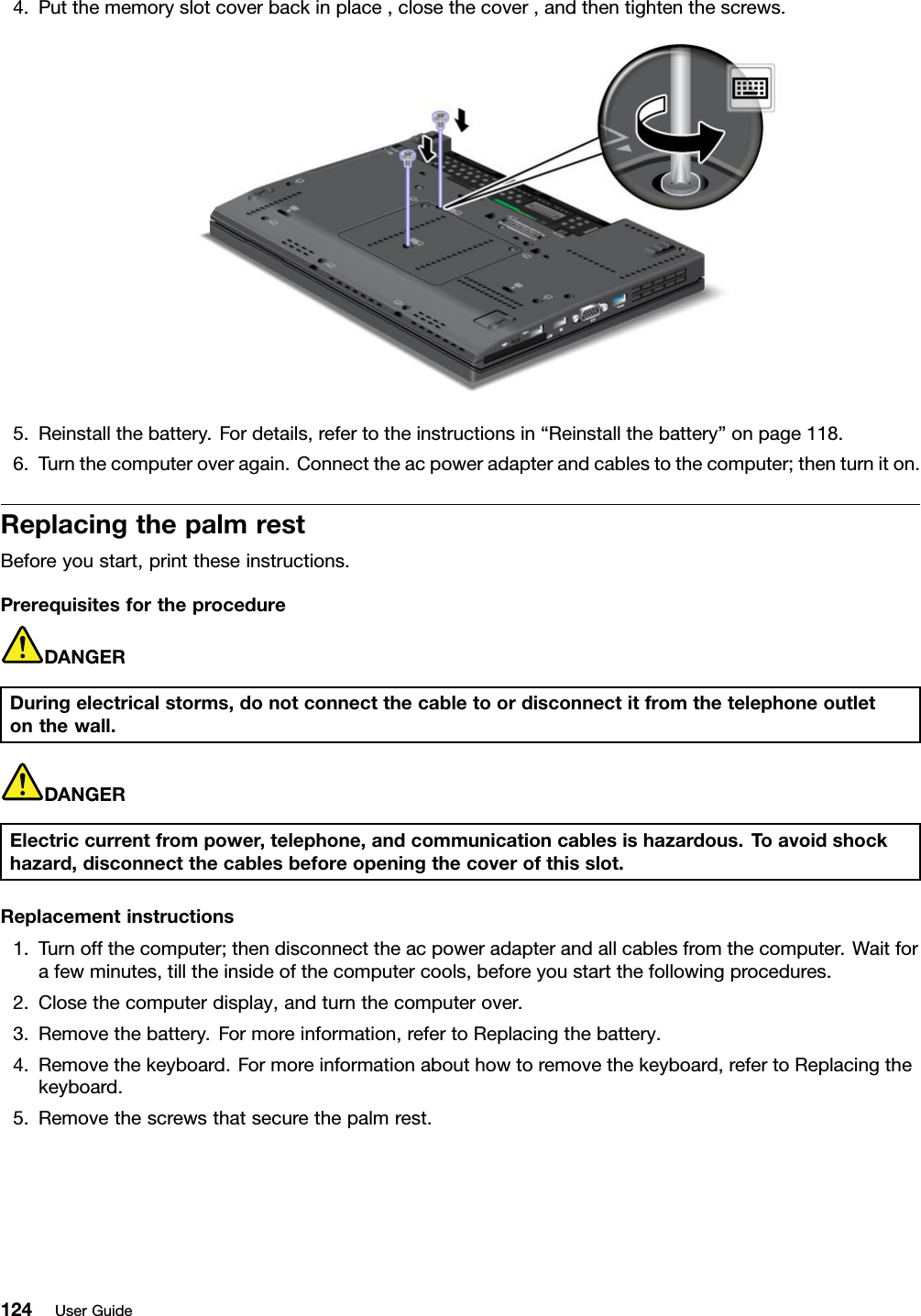4.Putthememoryslotcoverbackinplace,closethecover,andthentightenthescrews.5.Reinstallthebattery.Fordetails,refertotheinstructionsin“Reinstallthebattery”onpage118.6.Turnthecomputeroveragain.Connecttheacpoweradapterandcablestothecomputer;thenturniton.ReplacingthepalmrestBeforeyoustart,printtheseinstructions.PrerequisitesfortheprocedureDANGERDuringelectricalstorms,donotconnectthecabletoordisconnectitfromthetelephoneoutletonthewall.DANGERElectriccurrentfrompower,telephone,andcommunicationcablesishazardous.T oavoidshockhazard,disconnectthecablesbeforeopeningthecoverofthisslot.Replacementinstructions1.Turnoffthecomputer;thendisconnecttheacpoweradapterandallcablesfromthecomputer.Waitforafewminutes,tilltheinsideofthecomputercools,beforeyoustartthefollowingprocedures.2.Closethecomputerdisplay,andturnthecomputerover.3.Removethebattery.Formoreinformation,refertoReplacingthebattery.4.Removethekeyboard.Formoreinformationabouthowtoremovethekeyboard,refertoReplacingthekeyboard.5.Removethescrewsthatsecurethepalmrest.124UserGuide