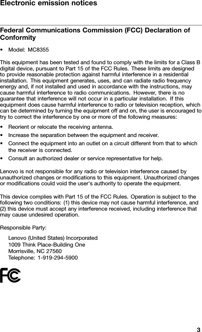 ElectronicemissionnoticesFederalCommunicationsCommission(FCC)DeclarationofConformity•Model:MC8355ThisequipmenthasbeentestedandfoundtocomplywiththelimitsforaClassBdigitaldevice,pursuanttoPart15oftheFCCRules.Theselimitsaredesignedtoprovidereasonableprotectionagainstharmfulinterferenceinaresidentialinstallation.Thisequipmentgenerates,uses,andcanradiateradiofrequencyenergyand,ifnotinstalledandusedinaccordancewiththeinstructions,maycauseharmfulinterferencetoradiocommunications.However,thereisnoguaranteethatinterferencewillnotoccurinaparticularinstallation.Ifthisequipmentdoescauseharmfulinterferencetoradioortelevisionreception,whichcanbedeterminedbyturningtheequipmentoffandon,theuserisencouragedtotrytocorrecttheinterferencebyoneormoreofthefollowingmeasures:•Reorientorrelocatethereceivingantenna.•Increasetheseparationbetweentheequipmentandreceiver.•Connecttheequipmentintoanoutletonacircuitdifferentfromthattowhichthereceiverisconnected.•Consultanauthorizeddealerorservicerepresentativeforhelp.Lenovoisnotresponsibleforanyradioortelevisioninterferencecausedbyunauthorizedchangesormodicationstothisequipment.Unauthorizedchangesormodicationscouldvoidtheuser&apos;sauthoritytooperatetheequipment.ThisdevicecomplieswithPart15oftheFCCRules.Operationissubjecttothefollowingtwoconditions:(1)thisdevicemaynotcauseharmfulinterference,and(2)thisdevicemustacceptanyinterferencereceived,includinginterferencethatmaycauseundesiredoperation.ResponsibleParty:Lenovo(UnitedStates)Incorporated1009ThinkPlace-BuildingOneMorrisville,NC27560Telephone:1-919-294-59003