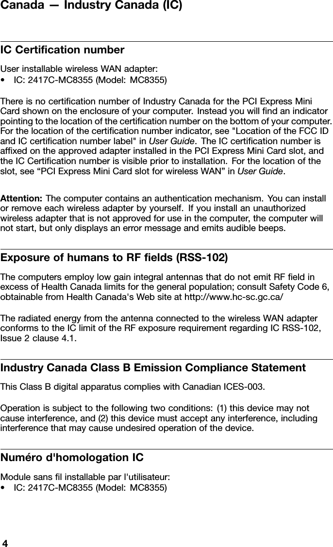 Canada—IndustryCanada(IC)ICCerticationnumberUserinstallablewirelessWANadapter:•IC:2417C-MC8355(Model:MC8355)ThereisnocerticationnumberofIndustryCanadaforthePCIExpressMiniCardshownontheenclosureofyourcomputer.Insteadyouwillndanindicatorpointingtothelocationofthecerticationnumberonthebottomofyourcomputer.Forthelocationofthecerticationnumberindicator,see&quot;LocationoftheFCCIDandICcerticationnumberlabel&quot;inUserGuide.TheICcerticationnumberisafxedontheapprovedadapterinstalledinthePCIExpressMiniCardslot,andtheICCerticationnumberisvisiblepriortoinstallation.Forthelocationoftheslot,see“PCIExpressMiniCardslotforwirelessWAN”inUserGuide.Attention:Thecomputercontainsanauthenticationmechanism.Y oucaninstallorremoveeachwirelessadapterbyyourself.Ifyouinstallanunauthorizedwirelessadapterthatisnotapprovedforuseinthecomputer,thecomputerwillnotstart,butonlydisplaysanerrormessageandemitsaudiblebeeps.ExposureofhumanstoRFelds(RSS-102)ThecomputersemploylowgainintegralantennasthatdonotemitRFeldinexcessofHealthCanadalimitsforthegeneralpopulation;consultSafetyCode6,obtainablefromHealthCanada&apos;sWebsiteathttp://www.hc-sc.gc.ca/TheradiatedenergyfromtheantennaconnectedtothewirelessWANadapterconformstotheIClimitoftheRFexposurerequirementregardingICRSS-102,Issue2clause4.1.IndustryCanadaClassBEmissionComplianceStatementThisClassBdigitalapparatuscomplieswithCanadianICES-003.Operationissubjecttothefollowingtwoconditions:(1)thisdevicemaynotcauseinterference,and(2)thisdevicemustacceptanyinterference,includinginterferencethatmaycauseundesiredoperationofthedevice.Numérod&apos;homologationICModulesanslinstallableparl&apos;utilisateur:•IC:2417C-MC8355(Model:MC8355)4
