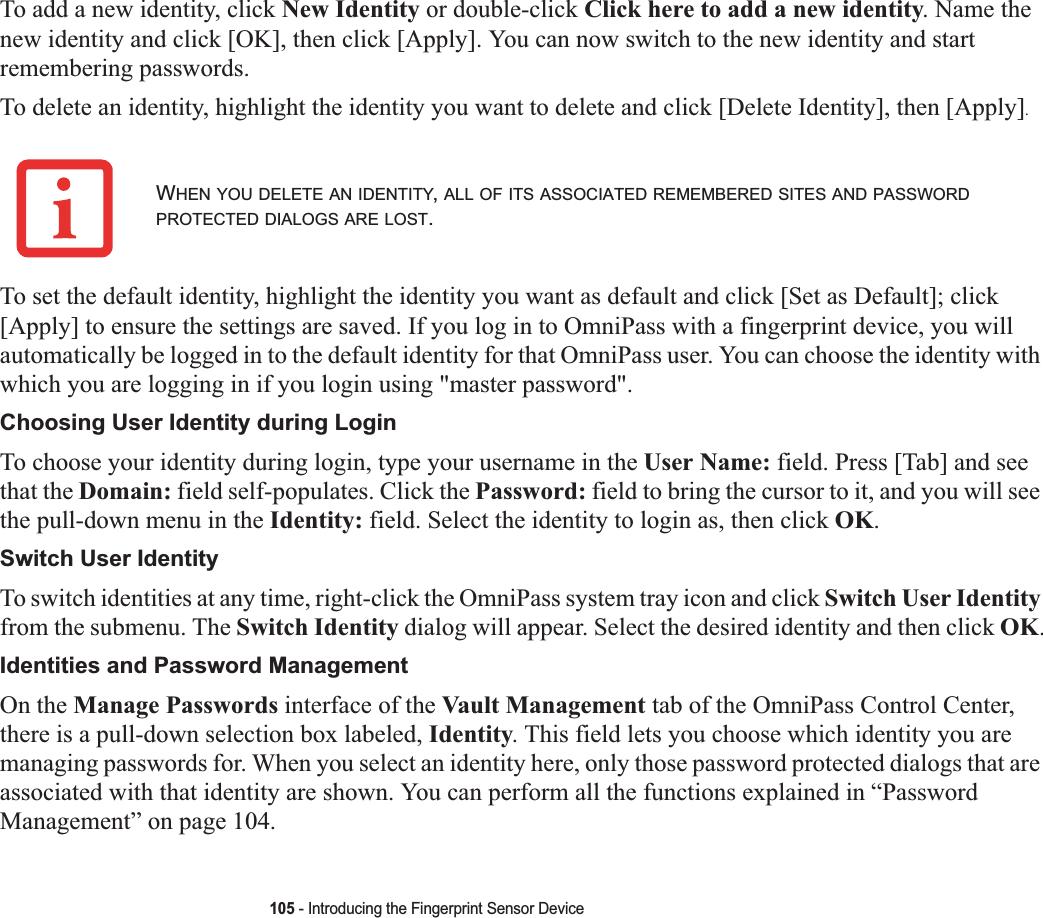 105 - Introducing the Fingerprint Sensor DeviceTo add a new identity, click New Identity or double-click Click here to add a new identity. Name the new identity and click [OK], then click [Apply]. You can now switch to the new identity and start remembering passwords.To delete an identity, highlight the identity you want to delete and click [Delete Identity], then [Apply].To set the default identity, highlight the identity you want as default and click [Set as Default]; click [Apply] to ensure the settings are saved. If you log in to OmniPass with a fingerprint device, you will automatically be logged in to the default identity for that OmniPass user. You can choose the identity with which you are logging in if you login using &quot;master password&quot;.Choosing User Identity during LoginTo choose your identity during login, type your username in the User Name: field. Press [Tab] and see that the Domain: field self-populates. Click the Password: field to bring the cursor to it, and you will see the pull-down menu in the Identity: field. Select the identity to login as, then click OK.Switch User IdentityTo switch identities at any time, right-click the OmniPass system tray icon and click Switch User Identityfrom the submenu. The Switch Identity dialog will appear. Select the desired identity and then click OK.Identities and Password ManagementOn the Manage Passwords interface of the Vault Management tab of the OmniPass Control Center, there is a pull-down selection box labeled, Identity. This field lets you choose which identity you are managing passwords for. When you select an identity here, only those password protected dialogs that are associated with that identity are shown. You can perform all the functions explained in “PasswordManagement” on page 104.WHEN YOU DELETE AN IDENTITY,ALL OF ITS ASSOCIATED REMEMBERED SITES AND PASSWORDPROTECTED DIALOGS ARE LOST.