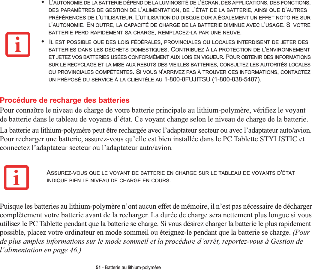 51 - Batterie au lithium-polymèreProcédure de recharge des batteriesPour connaître le niveau de charge de votre batterie principale au lithium-polymère, vérifiez le voyantde batterie dans le tableau de voyants d’état. Ce voyant change selon le niveau de charge de la batterie.La batterie au lithium-polymère peut être rechargée avec l’adaptateur secteur ou avec l’adaptateur auto/avion. Pour recharger une batterie, assurez-vous qu’elle est bien installée dans le PC Tablette STYLISTIC et connectez l’adaptateur secteur ou l’adaptateur auto/avion.Puisque les batteries au lithium-polymère n’ont aucun effet de mémoire, il n’est pas nécessaire de décharger complètement votre batterie avant de la recharger. La durée de charge sera nettement plus longue si vous utilisez le PC Tablette pendant que la batterie se charge. Si vous désirez charger la batterie le plus rapidement possible, placez votre ordinateur en mode sommeil ou éteignez-le pendant que la batterie se charge. (Pourde plus amples informations sur le mode sommeil et la procédure d’arrêt, reportez-vous à Gestion de l’alimentation en page 46.)•L’AUTONOMIE DE LA BATTERIE DÉPEND DE LA LUMINOSITÉ DE L’ÉCRAN,DES APPLICATIONS,DES FONCTIONS,DES PARAMÈTRES DE GESTION DE L’ALIMENTATION,DE L’ÉTAT DE LA BATTERIE,AINSI QUE D’AUTRESPRÉFÉRENCES DE L’UTILISATEUR. L’UTILISATION DU DISQUE DUR A ÉGALEMENT UN EFFET NOTOIRE SURL’AUTONOMIE. EN OUTRE,LA CAPACITÉ DE CHARGE DE LA BATTERIE DIMINUE AVEC L’USAGE. SIVOTREBATTERIE PERD RAPIDEMENT SA CHARGE,REMPLACEZ-LA PAR UNE NEUVE.•IL EST POSSIBLE QUE DES LOIS FÉDÉRALES,PROVINCIALES OU LOCALES INTERDISENT DE JETER DESBATTERIES DANS LES DÉCHETS DOMESTIQUES. CONTRIBUEZ À LA PROTECTION DE L’ENVIRONNEMENTET JETEZ VOS BATTERIES USÉES CONFORMÉMENT AUX LOIS EN VIGUEUR. POUR OBTENIR DES INFORMATIONSSUR LE RECYCLAGE ET LA MISE AUX REBUTS DES VIEILLES BATTERIES,CONSULTEZ LES AUTORITÉS LOCALESOU PROVINCIALES COMPÉTENTES. SI VOUS N’ARRIVEZ PAS À TROUVER CES INFORMATIONS,CONTACTEZUN PRÉPOSÉ DU SERVICE À LA CLIENTÈLE AU 1-800-8FUJITSU (1-800-838-5487).ASSUREZ-VOUS QUE LE VOYANT DE BATTERIE EN CHARGE SUR LE TABLEAU DE VOYANTS D’ÉTATINDIQUE BIEN LE NIVEAU DE CHARGE EN COURS.