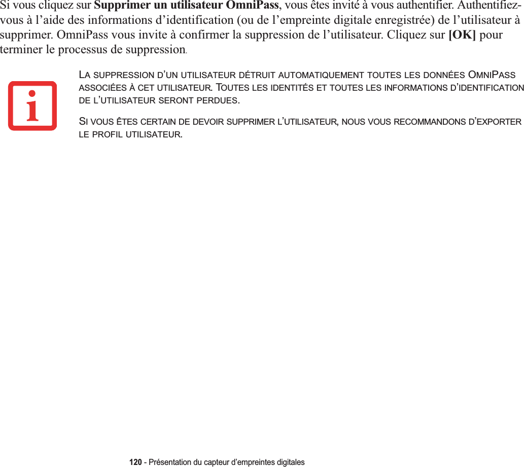 120 - Présentation du capteur d’empreintes digitalesSi vous cliquez sur Supprimer un utilisateur OmniPass, vous êtes invité à vous authentifier. Authentifiez-vous à l’aide des informations d’identification (ou de l’empreinte digitale enregistrée) de l’utilisateur à supprimer. OmniPass vous invite à confirmer la suppression de l’utilisateur. Cliquez sur [OK] pour terminer le processus de suppression.LA SUPPRESSION D’UN UTILISATEUR DÉTRUIT AUTOMATIQUEMENT TOUTES LES DONNÉES OMNIPASSASSOCIÉES À CET UTILISATEUR. TOUTES LES IDENTITÉS ET TOUTES LES INFORMATIONS D’IDENTIFICATIONDE L’UTILISATEUR SERONT PERDUES.SI VOUS ÊTES CERTAIN DE DEVOIR SUPPRIMER L’UTILISATEUR,NOUS VOUS RECOMMANDONS D’EXPORTERLE PROFIL UTILISATEUR.