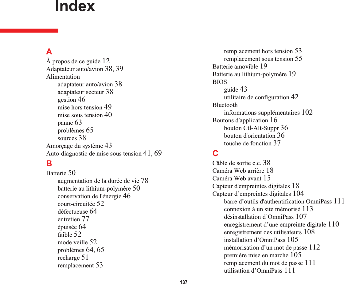 137 IndexAÀ propos de ce guide 12Adaptateur auto/avion 38,39Alimentationadaptateur auto/avion 38adaptateur secteur 38gestion 46mise hors tension 49mise sous tension 40panne 63problèmes 65sources 38Amorçage du système 43Auto-diagnostic de mise sous tension 41,69BBatterie 50augmentation de la durée de vie 78batterie au lithium-polymère 50conservation de l&apos;énergie 46court-circuitée 52défectueuse 64entretien 77épuisée 64faible 52mode veille 52problèmes 64,65recharge 51remplacement 53remplacement hors tension 53remplacement sous tension 55Batterie amovible 19Batterie au lithium-polymère 19BIOSguide 43utilitaire de configuration 42Bluetoothinformations supplémentaires 102Boutons d&apos;application 16bouton Ctl-Alt-Suppr 36bouton d&apos;orientation 36touche de fonction 37CCâble de sortie c.c. 38Caméra Web arrière 18Caméra Web avant 15Capteur d&apos;empreintes digitales 18Capteur d’empreintes digitales 104barre d’outils d&apos;authentification OmniPass 111connexion à un site mémorisé 113désinstallation d’OmniPass 107enregistrement d’une empreinte digitale 110enregistrement des utilisateurs 108installation d’OmniPass 105mémorisation d’un mot de passe 112première mise en marche 105remplacement du mot de passe 111utilisation d’OmniPass 111