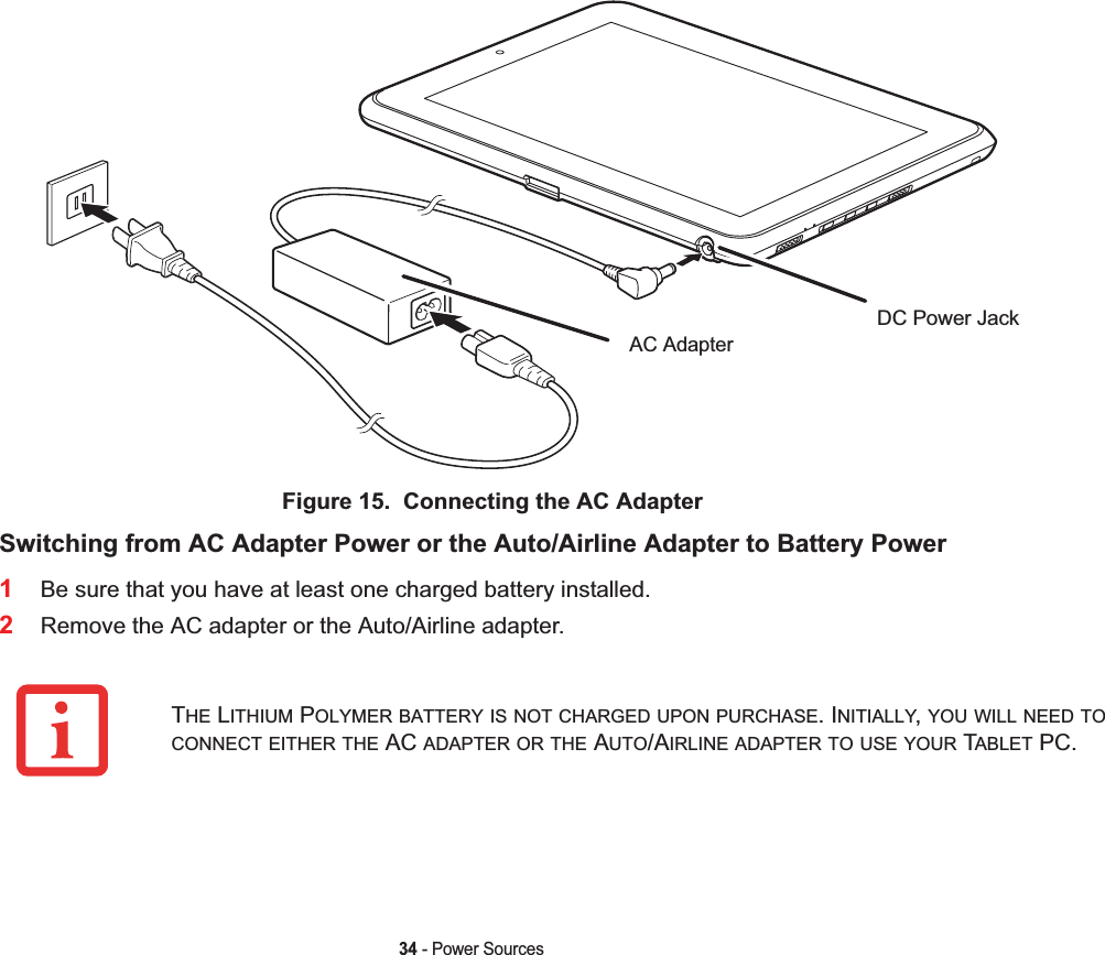 34 - Power SourcesFigure 15.  Connecting the AC AdapterSwitching from AC Adapter Power or the Auto/Airline Adapter to Battery Power1Be sure that you have at least one charged battery installed.2Remove the AC adapter or the Auto/Airline adapter.DC Power JackAC AdapterTHE LITHIUM POLYMER BATTERY IS NOT CHARGED UPON PURCHASE. INITIALLY,YOU WILL NEED TOCONNECT EITHER THE AC ADAPTER OR THE AUTO/AIRLINE ADAPTER TO USE YOUR TABLET PC.