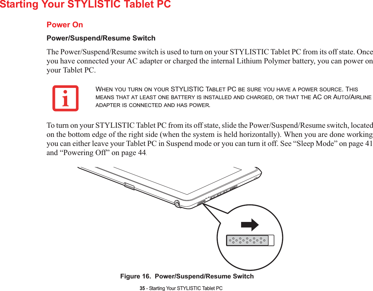 35 - Starting Your STYLISTIC Tablet PCStarting Your STYLISTIC Tablet PCPower OnPower/Suspend/Resume SwitchThe Power/Suspend/Resume switch is used to turn on your STYLISTIC Tablet PC from its off state. Once you have connected your AC adapter or charged the internal Lithium Polymer battery, you can power on your Tablet PC. To turn on your STYLISTIC Tablet PC from its off state, slide the Power/Suspend/Resume switch, located on the bottom edge of the right side (when the system is held horizontally). When you are done working you can either leave your Tablet PC in Suspend mode or you can turn it off. See “Sleep Mode” on page 41and “Powering Off” on page 44.Figure 16.  Power/Suspend/Resume SwitchWHEN YOU TURN ON YOUR STYLISTIC TABLET PC BE SURE YOU HAVE A POWER SOURCE. THISMEANS THAT AT LEAST ONE BATTERY IS INSTALLED AND CHARGED,OR THAT THE AC OR AUTO/AIRLINEADAPTER IS CONNECTED AND HAS POWER.