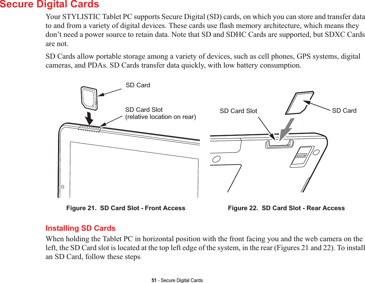 51 - Secure Digital CardsSecure Digital CardsYour STYLISTIC Tablet PC supports Secure Digital (SD) cards, on which you can store and transfer data to and from a variety of digital devices. These cards use flash memory architecture, which means they don’t need a power source to retain data. Note that SD and SDHC Cards are supported, but SDXC Cards are not.SD Cards allow portable storage among a variety of devices, such as cell phones, GPS systems, digital cameras, and PDAs. SD Cards transfer data quickly, with low battery consumption. Installing SD CardsWhen holding the Tablet PC in horizontal position with the front facing you and the web camera on the left, the SD Card slot is located at the top left edge of the system, in the rear (Figures 21 and 22). To install an SD Card, follow these steps:Figure 21.  SD Card Slot - Front Access Figure 22.  SD Card Slot - Rear AccessSD CardSD Card Slot(relative location on rear)SD CardSD Card Slot