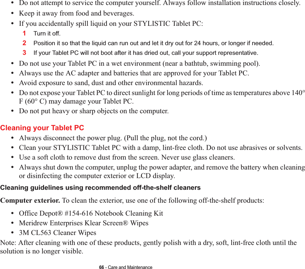 66 - Care and Maintenance•Do not attempt to service the computer yourself. Always follow installation instructions closely.•Keep it away from food and beverages.•If you accidentally spill liquid on your STYLISTIC Tablet PC:1Turn it off.2Position it so that the liquid can run out and let it dry out for 24 hours, or longer if needed.3If your Tablet PC will not boot after it has dried out, call your support representative.•Do not use your Tablet PC in a wet environment (near a bathtub, swimming pool).•Always use the AC adapter and batteries that are approved for your Tablet PC.•Avoid exposure to sand, dust and other environmental hazards.•Do not expose your Tablet PC to direct sunlight for long periods of time as temperatures above 140° F (60° C) may damage your Tablet PC.•Do not put heavy or sharp objects on the computer.Cleaning your Tablet PC•Always disconnect the power plug. (Pull the plug, not the cord.)•Clean your STYLISTIC Tablet PC with a damp, lint-free cloth. Do not use abrasives or solvents.•Use a soft cloth to remove dust from the screen. Never use glass cleaners.•Always shut down the computer, unplug the power adapter, and remove the battery when cleaning or disinfecting the computer exterior or LCD display. Cleaning guidelines using recommended off-the-shelf cleaners Computer exterior. To clean the exterior, use one of the following off-the-shelf products:•Office Depot® #154-616 Notebook Cleaning Kit•Meridrew Enterprises Klear Screen® Wipes•3M CL563 Cleaner WipesNote: After cleaning with one of these products, gently polish with a dry, soft, lint-free cloth until the solution is no longer visible.