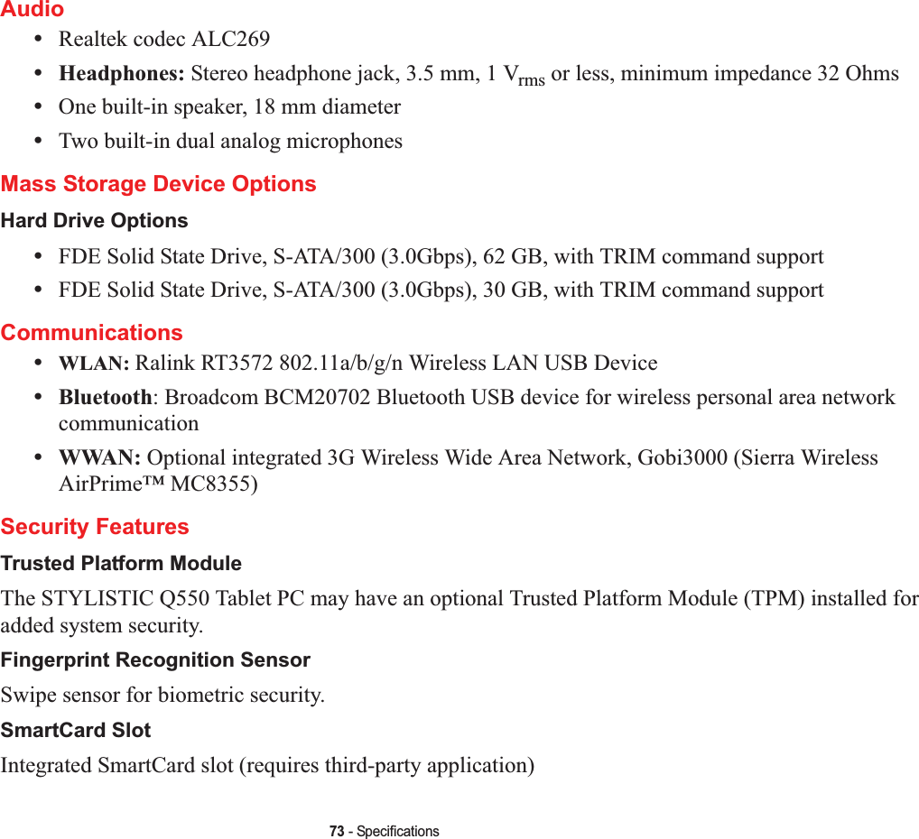 73 - SpecificationsAudio•Realtek codec ALC269 •Headphones: Stereo headphone jack, 3.5 mm, 1 Vrms or less, minimum impedance 32 Ohms•One built-in speaker, 18 mm diameter•Two built-in dual analog microphonesMass Storage Device OptionsHard Drive Options•FDE Solid State Drive, S-ATA/300 (3.0Gbps), 62 GB, with TRIM command support•FDE Solid State Drive, S-ATA/300 (3.0Gbps), 30 GB, with TRIM command supportCommunications•WLAN: Ralink RT3572 802.11a/b/g/n Wireless LAN USB Device•Bluetooth: Broadcom BCM20702 Bluetooth USB device for wireless personal area network communication•WWAN: Optional integrated 3G Wireless Wide Area Network, Gobi3000 (Sierra Wireless AirPrime™ MC8355) Security FeaturesTrusted Platform ModuleThe STYLISTIC Q550 Tablet PC may have an optional Trusted Platform Module (TPM) installed for added system security.Fingerprint Recognition SensorSwipe sensor for biometric security.SmartCard SlotIntegrated SmartCard slot (requires third-party application)
