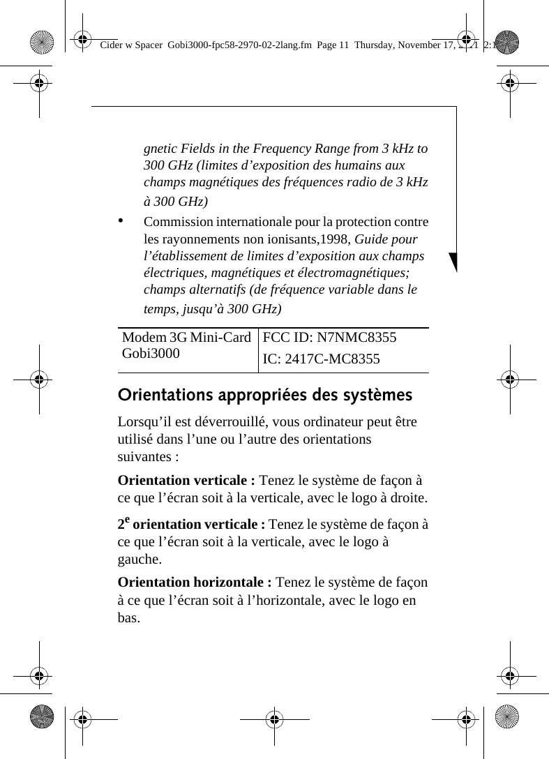 gnetic Fields in the Frequency Range from 3 kHz to 300 GHz (limites d’exposition des humains aux champs magnétiques des fréquences radio de 3 kHz à 300 GHz) •Commission internationale pour la protection contre les rayonnements non ionisants,1998, Guide pour l’établissement de limites d’exposition aux champs électriques, magnétiques et électromagnétiques; champs alternatifs (de fréquence variable dans le temps, jusqu’à 300 GHz) Orientations appropriées des systèmes Lorsqu’il est déverrouillé, vous ordinateur peut être utilisé dans l’une ou l’autre des orientations suivantes : Orientation verticale : Tenez le système de façon à ce que l’écran soit à la verticale, avec le logo à droite. 2e orientation verticale : Tenez le système de façon à ce que l’écran soit à la verticale, avec le logo à gauche. Orientation horizontale : Tenez le système de façon à ce que l’écran soit à l’horizontale, avec le logo en bas. Modem 3G Mini-Card Gobi3000  FCC ID: N7NMC8355IC: 2417C-MC8355Cider w Spacer  Gobi3000-fpc58-2970-02-2lang.fm  Page 11  Thursday, November 17, 2011  2:18 PM