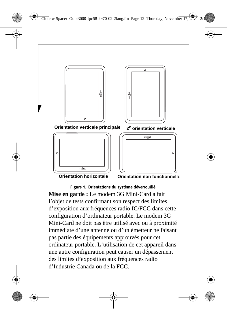 Figure 1. Orientations du système déverrouillé Mise en garde : Le modem 3G Mini-Card a fait l’objet de tests confirmant son respect des limites d’exposition aux fréquences radio IC/FCC dans cette configuration d’ordinateur portable. Le modem 3G Mini-Card ne doit pas être utilisé avec ou à proximité immédiate d’une antenne ou d’un émetteur ne faisant pas partie des équipements approuvés pour cet ordinateur portable. L’utilisation de cet appareil dans une autre configuration peut causer un dépassement des limites d’exposition aux fréquences radio d’Industrie Canada ou de la FCC. Orientation horizontaleOrientation verticale principale 2e orientation verticaleOrientation non fonctionnelleCider w Spacer  Gobi3000-fpc58-2970-02-2lang.fm  Page 12  Thursday, November 17, 2011  2:18 PM