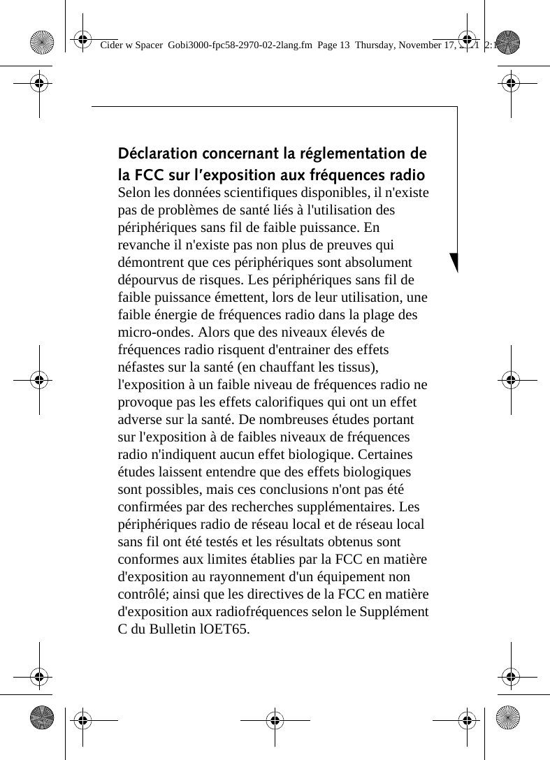 Déclaration concernant la réglementation de la FCC sur l’exposition aux fréquences radio Selon les données scientifiques disponibles, il n&apos;existe pas de problèmes de santé liés à l&apos;utilisation des périphériques sans fil de faible puissance. En revanche il n&apos;existe pas non plus de preuves qui démontrent que ces périphériques sont absolument dépourvus de risques. Les périphériques sans fil de faible puissance émettent, lors de leur utilisation, une faible énergie de fréquences radio dans la plage des micro-ondes. Alors que des niveaux élevés de fréquences radio risquent d&apos;entrainer des effets néfastes sur la santé (en chauffant les tissus), l&apos;exposition à un faible niveau de fréquences radio ne provoque pas les effets calorifiques qui ont un effet adverse sur la santé. De nombreuses études portant sur l&apos;exposition à de faibles niveaux de fréquences radio n&apos;indiquent aucun effet biologique. Certaines études laissent entendre que des effets biologiques sont possibles, mais ces conclusions n&apos;ont pas été confirmées par des recherches supplémentaires. Les périphériques radio de réseau local et de réseau local sans fil ont été testés et les résultats obtenus sont conformes aux limites établies par la FCC en matière d&apos;exposition au rayonnement d&apos;un équipement non contrôlé; ainsi que les directives de la FCC en matière d&apos;exposition aux radiofréquences selon le Supplément C du Bulletin lOET65.Cider w Spacer  Gobi3000-fpc58-2970-02-2lang.fm  Page 13  Thursday, November 17, 2011  2:18 PM
