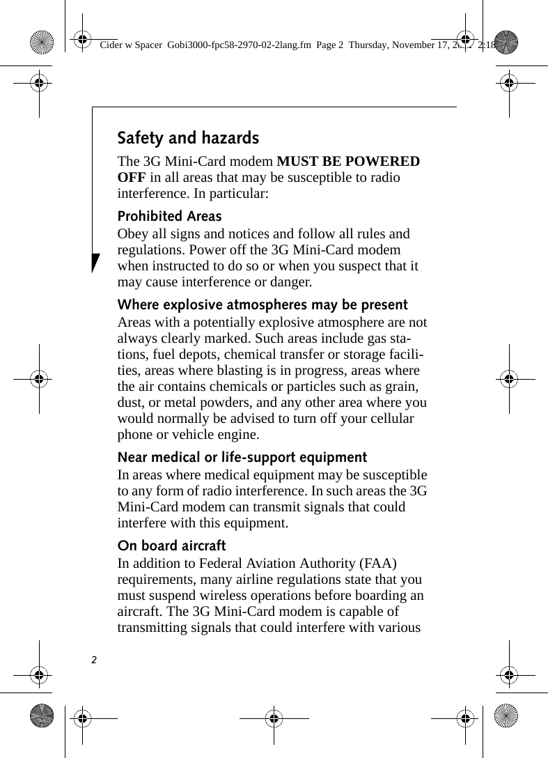 2Safety and hazardsThe 3G Mini-Card modem MUST BE POWERED OFF in all areas that may be susceptible to radio interference. In particular:Prohibited AreasObey all signs and notices and follow all rules and regulations. Power off the 3G Mini-Card modem when instructed to do so or when you suspect that it may cause interference or danger.Where explosive atmospheres may be present Areas with a potentially explosive atmosphere are not always clearly marked. Such areas include gas sta-tions, fuel depots, chemical transfer or storage facili-ties, areas where blasting is in progress, areas where the air contains chemicals or particles such as grain, dust, or metal powders, and any other area where you would normally be advised to turn off your cellular phone or vehicle engine. Near medical or life-support equipmentIn areas where medical equipment may be susceptible to any form of radio interference. In such areas the 3G Mini-Card modem can transmit signals that could interfere with this equipment.On board aircraftIn addition to Federal Aviation Authority (FAA) requirements, many airline regulations state that you must suspend wireless operations before boarding an aircraft. The 3G Mini-Card modem is capable of transmitting signals that could interfere with various Cider w Spacer  Gobi3000-fpc58-2970-02-2lang.fm  Page 2  Thursday, November 17, 2011  2:18 PM
