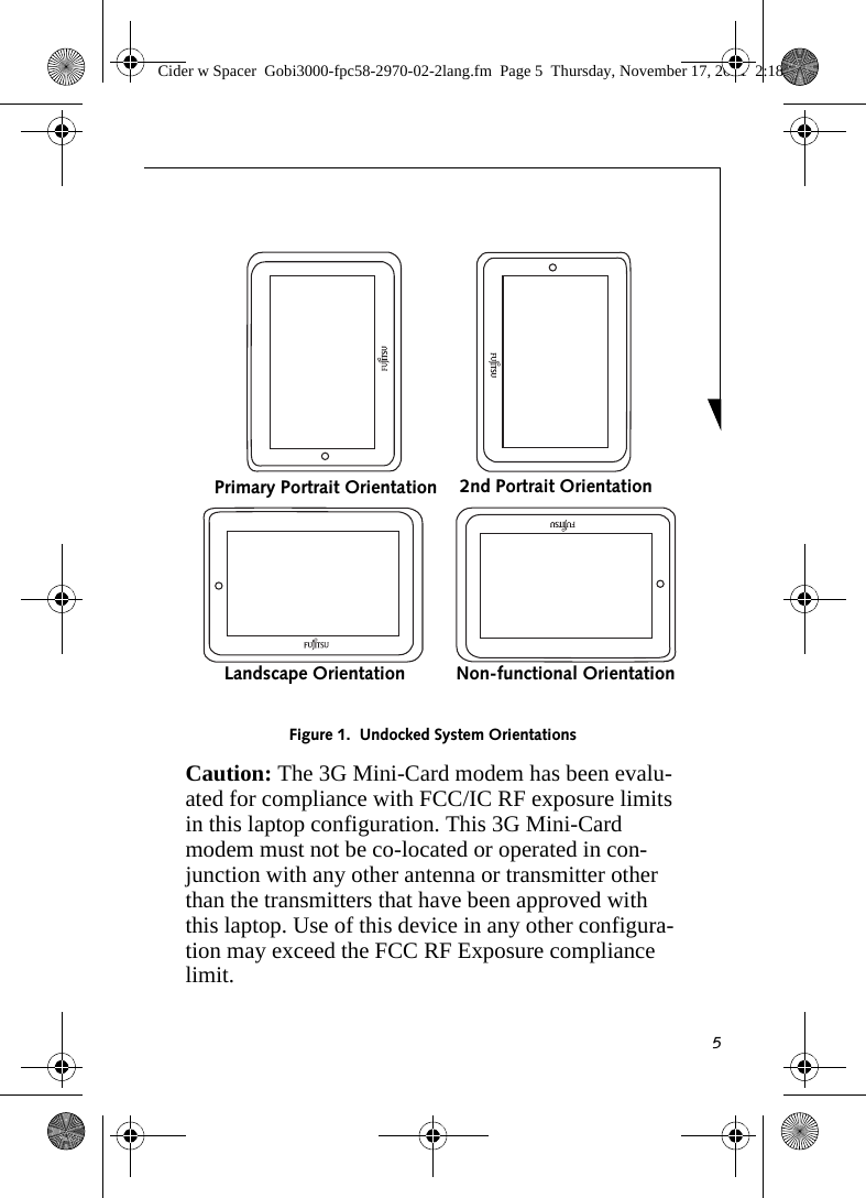 5Figure 1.  Undocked System OrientationsCaution: The 3G Mini-Card modem has been evalu-ated for compliance with FCC/IC RF exposure limits in this laptop configuration. This 3G Mini-Card modem must not be co-located or operated in con-junction with any other antenna or transmitter other than the transmitters that have been approved with this laptop. Use of this device in any other configura-tion may exceed the FCC RF Exposure compliance limit.Primary Portrait Orientation 2nd Portrait OrientationLandscape Orientation Non-functional OrientationCider w Spacer  Gobi3000-fpc58-2970-02-2lang.fm  Page 5  Thursday, November 17, 2011  2:18 PM