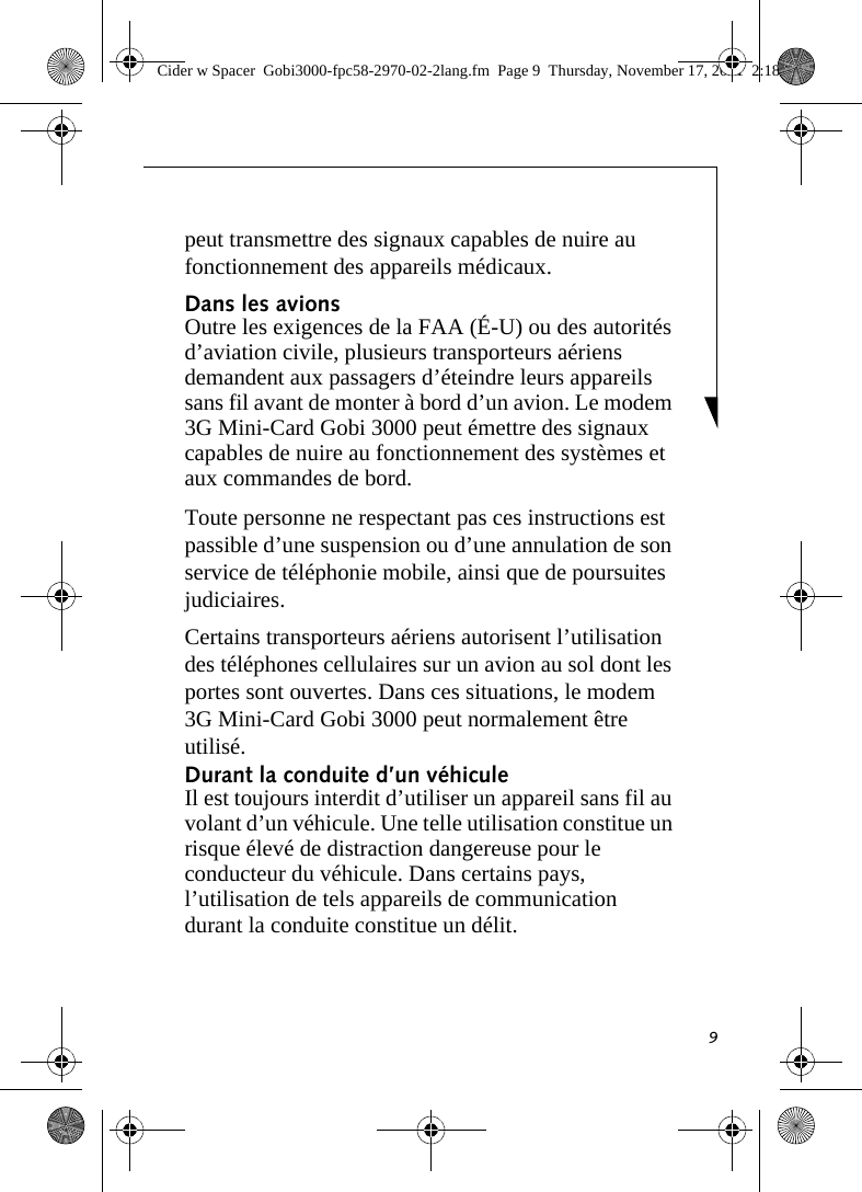 9peut transmettre des signaux capables de nuire au fonctionnement des appareils médicaux. Dans les avions Outre les exigences de la FAA (É-U) ou des autorités d’aviation civile, plusieurs transporteurs aériens demandent aux passagers d’éteindre leurs appareils sans fil avant de monter à bord d’un avion. Le modem 3G Mini-Card Gobi 3000 peut émettre des signaux capables de nuire au fonctionnement des systèmes et aux commandes de bord. Toute personne ne respectant pas ces instructions est passible d’une suspension ou d’une annulation de son service de téléphonie mobile, ainsi que de poursuites judiciaires. Certains transporteurs aériens autorisent l’utilisation des téléphones cellulaires sur un avion au sol dont les portes sont ouvertes. Dans ces situations, le modem 3G Mini-Card Gobi 3000 peut normalement être utilisé. Durant la conduite d’un véhicule Il est toujours interdit d’utiliser un appareil sans fil au volant d’un véhicule. Une telle utilisation constitue un risque élevé de distraction dangereuse pour le conducteur du véhicule. Dans certains pays, l’utilisation de tels appareils de communication durant la conduite constitue un délit. Cider w Spacer  Gobi3000-fpc58-2970-02-2lang.fm  Page 9  Thursday, November 17, 2011  2:18 PM