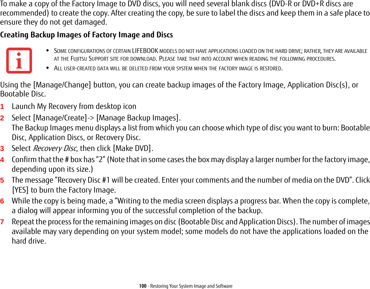 100 - Restoring Your System Image and SoftwareTo make a copy of the Factory Image to DVD discs, you will need several blank discs (DVD-R or DVD+R discs are recommended) to create the copy. After creating the copy, be sure to label the discs and keep them in a safe place to ensure they do not get damaged.Creating Backup Images of Factory Image and Discs Using the [Manage/Change] button, you can create backup images of the Factory Image, Application Disc(s), or Bootable Disc.1Launch My Recovery from desktop icon2Select [Manage/Create]-&gt; [Manage Backup Images]. The Backup Images menu displays a list from which you can choose which type of disc you want to burn: Bootable Disc, Application Discs, or Recovery Disc.3Select Recovery Disc, then click [Make DVD].4Confirm that the # box has “2” (Note that in some cases the box may display a larger number for the factory image, depending upon its size.)5The message “Recovery Disc #1 will be created. Enter your comments and the number of media on the DVD”. Click [YES] to burn the Factory Image.6While the copy is being made, a “Writing to the media screen displays a progress bar. When the copy is complete, a dialog will appear informing you of the successful completion of the backup.7Repeat the process for the remaining images on disc (Bootable Disc and Application Discs). The number of images available may vary depending on your system model; some models do not have the applications loaded on the hard drive.•SOME CONFIGURATIONS OF CERTAIN LIFEBOOK MODELS DO NOT HAVE APPLICATIONS LOADED ON THE HARD DRIVE; RATHER, THEY ARE AVAILABLE AT THE FUJITSU SUPPORT SITE FOR DOWNLOAD. PLEASE TAKE THAT INTO ACCOUNT WHEN READING THE FOLLOWING PROCEDURES.•ALL USER-CREATED DATA WILL BE DELETED FROM YOUR SYSTEM WHEN THE FACTORY IMAGE IS RESTORED.