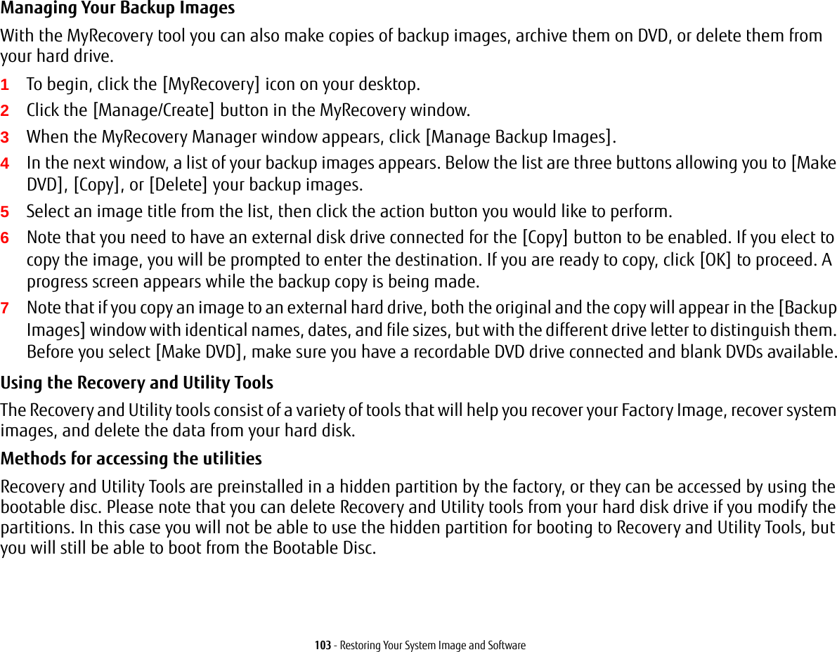 103 - Restoring Your System Image and SoftwareManaging Your Backup Images With the MyRecovery tool you can also make copies of backup images, archive them on DVD, or delete them from your hard drive.1To begin, click the [MyRecovery] icon on your desktop.2Click the [Manage/Create] button in the MyRecovery window.3When the MyRecovery Manager window appears, click [Manage Backup Images].4In the next window, a list of your backup images appears. Below the list are three buttons allowing you to [Make DVD], [Copy], or [Delete] your backup images.5Select an image title from the list, then click the action button you would like to perform.6Note that you need to have an external disk drive connected for the [Copy] button to be enabled. If you elect to copy the image, you will be prompted to enter the destination. If you are ready to copy, click [OK] to proceed. A progress screen appears while the backup copy is being made.7Note that if you copy an image to an external hard drive, both the original and the copy will appear in the [Backup Images] window with identical names, dates, and file sizes, but with the different drive letter to distinguish them. Before you select [Make DVD], make sure you have a recordable DVD drive connected and blank DVDs available.Using the Recovery and Utility Tools The Recovery and Utility tools consist of a variety of tools that will help you recover your Factory Image, recover system images, and delete the data from your hard disk.Methods for accessing the utilitiesRecovery and Utility Tools are preinstalled in a hidden partition by the factory, or they can be accessed by using the bootable disc. Please note that you can delete Recovery and Utility tools from your hard disk drive if you modify the partitions. In this case you will not be able to use the hidden partition for booting to Recovery and Utility Tools, but you will still be able to boot from the Bootable Disc.