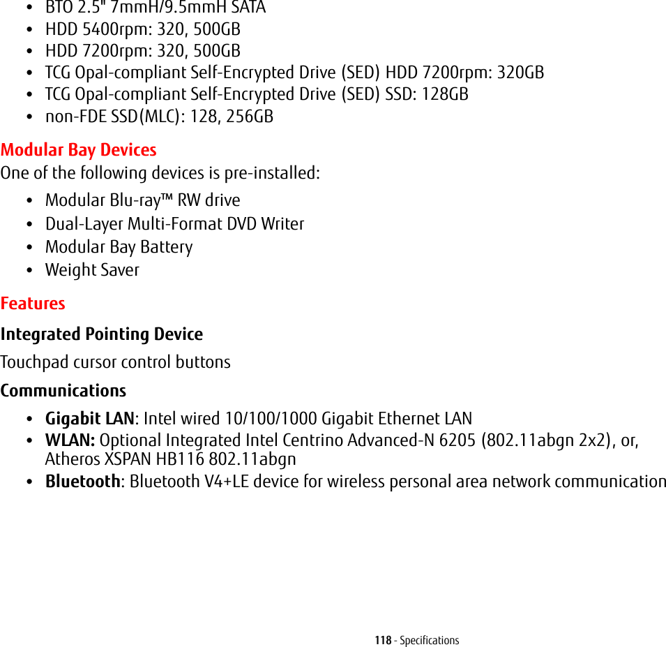 118 - Specifications•BTO 2.5&quot; 7mmH/9.5mmH SATA•HDD 5400rpm: 320, 500GB•HDD 7200rpm: 320, 500GB•TCG Opal-compliant Self-Encrypted Drive (SED) HDD 7200rpm: 320GB•TCG Opal-compliant Self-Encrypted Drive (SED) SSD: 128GB•non-FDE SSD(MLC): 128, 256GBModular Bay DevicesOne of the following devices is pre-installed: •Modular Blu-ray™ RW drive•Dual-Layer Multi-Format DVD Writer•Modular Bay Battery•Weight SaverFeaturesIntegrated Pointing Device Touchpad cursor control buttonsCommunications •Gigabit LAN: Intel wired 10/100/1000 Gigabit Ethernet LAN•WLAN: Optional Integrated Intel Centrino Advanced-N 6205 (802.11abgn 2x2), or,  Atheros XSPAN HB116 802.11abgn•Bluetooth: Bluetooth V4+LE device for wireless personal area network communication 