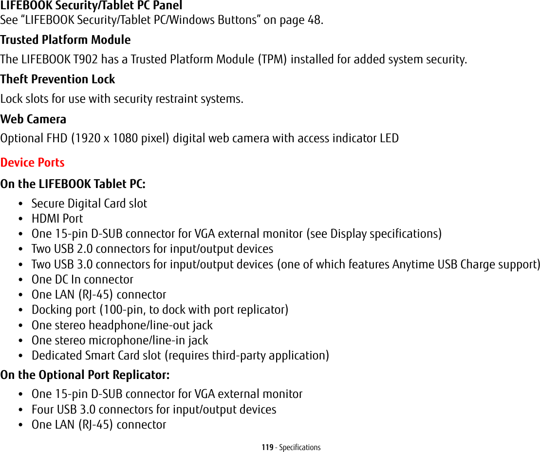 119 - SpecificationsLIFEBOOK Security/Tablet PC Panel See “LIFEBOOK Security/Tablet PC/Windows Buttons” on page 48.Trusted Platform Module The LIFEBOOK T902 has a Trusted Platform Module (TPM) installed for added system security.Theft Prevention Lock Lock slots for use with security restraint systems.Web Camera Optional FHD (1920 x 1080 pixel) digital web camera with access indicator LEDDevice PortsOn the LIFEBOOK Tablet PC: •Secure Digital Card slot•HDMI Port•One 15-pin D-SUB connector for VGA external monitor (see Display specifications)•Two USB 2.0 connectors for input/output devices•Two USB 3.0 connectors for input/output devices (one of which features Anytime USB Charge support)•One DC In connector•One LAN (RJ-45) connector•Docking port (100-pin, to dock with port replicator)•One stereo headphone/line-out jack •One stereo microphone/line-in jack•Dedicated Smart Card slot (requires third-party application)On the Optional Port Replicator: •One 15-pin D-SUB connector for VGA external monitor•Four USB 3.0 connectors for input/output devices•One LAN (RJ-45) connector 