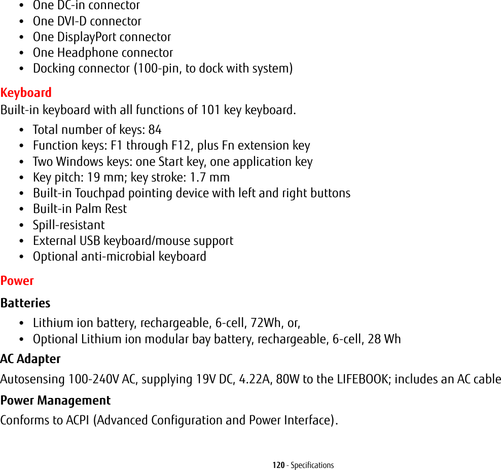 120 - Specifications•One DC-in connector•One DVI-D connector•One DisplayPort connector•One Headphone connector•Docking connector (100-pin, to dock with system)KeyboardBuilt-in keyboard with all functions of 101 key keyboard.•Total number of keys: 84•Function keys: F1 through F12, plus Fn extension key•Two Windows keys: one Start key, one application key •Key pitch: 19 mm; key stroke: 1.7 mm•Built-in Touchpad pointing device with left and right buttons•Built-in Palm Rest•Spill-resistant•External USB keyboard/mouse support•Optional anti-microbial keyboardPowerBatteries •Lithium ion battery, rechargeable, 6-cell, 72Wh, or, •Optional Lithium ion modular bay battery, rechargeable, 6-cell, 28 Wh AC Adapter Autosensing 100-240V AC, supplying 19V DC, 4.22A, 80W to the LIFEBOOK; includes an AC cablePower Management Conforms to ACPI (Advanced Configuration and Power Interface).
