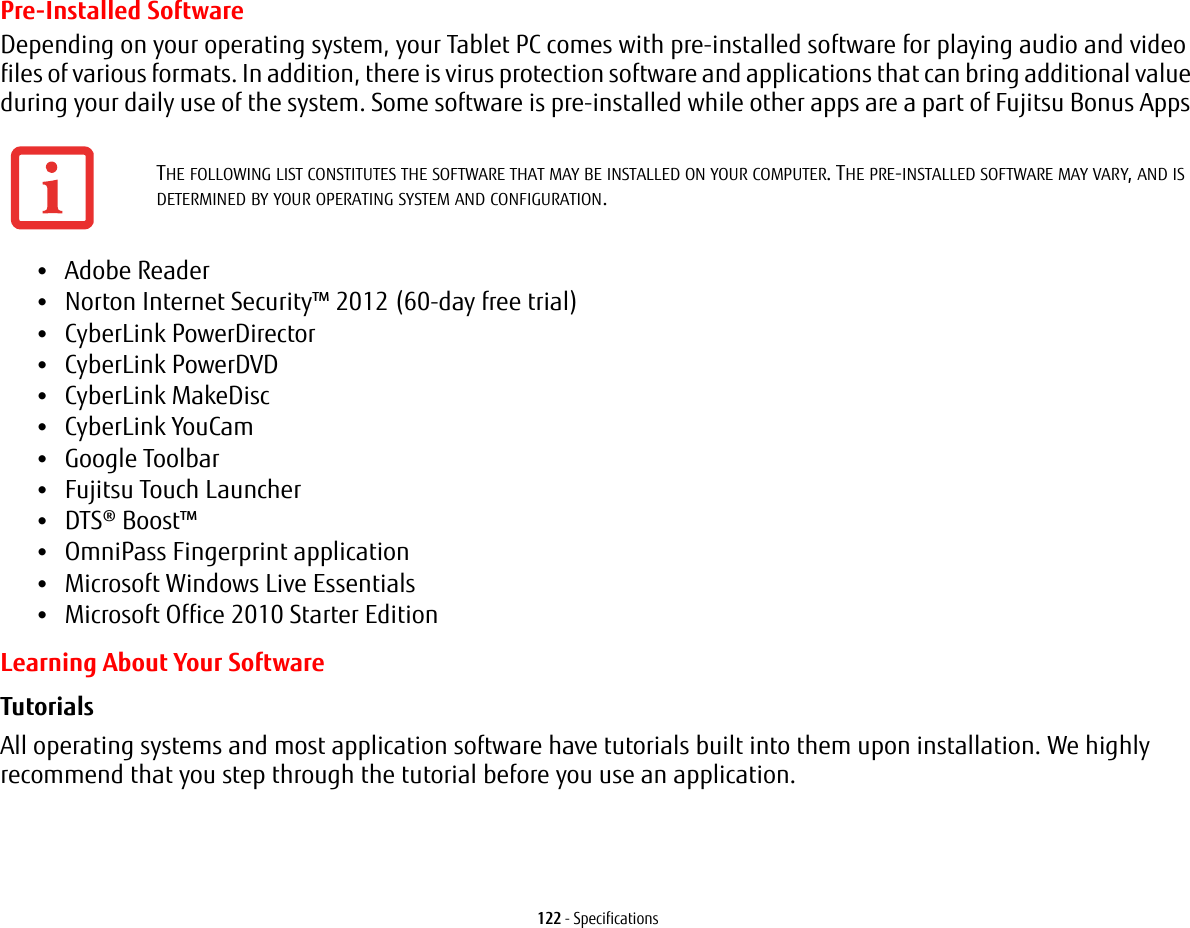 122 - SpecificationsPre-Installed SoftwareDepending on your operating system, your Tablet PC comes with pre-installed software for playing audio and video files of various formats. In addition, there is virus protection software and applications that can bring additional value during your daily use of the system. Some software is pre-installed while other apps are a part of Fujitsu Bonus Apps •Adobe Reader•Norton Internet Security™ 2012 (60-day free trial)•CyberLink PowerDirector •CyberLink PowerDVD•CyberLink MakeDisc•CyberLink YouCam •Google Toolbar•Fujitsu Touch Launcher•DTS® Boost™•OmniPass Fingerprint application•Microsoft Windows Live Essentials•Microsoft Office 2010 Starter EditionLearning About Your SoftwareTutorials All operating systems and most application software have tutorials built into them upon installation. We highly recommend that you step through the tutorial before you use an application.THE FOLLOWING LIST CONSTITUTES THE SOFTWARE THAT MAY BE INSTALLED ON YOUR COMPUTER. THE PRE-INSTALLED SOFTWARE MAY VARY, AND IS DETERMINED BY YOUR OPERATING SYSTEM AND CONFIGURATION.