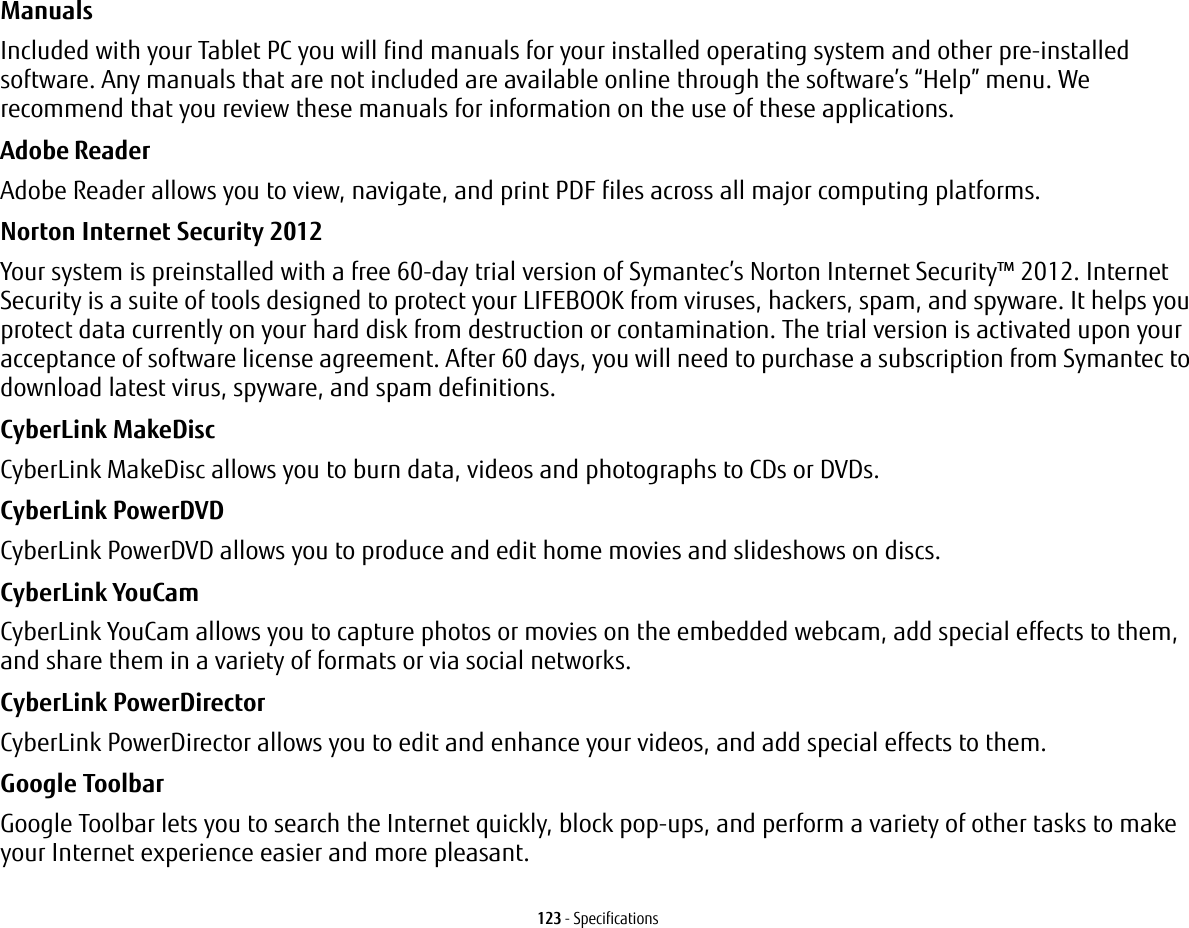 123 - SpecificationsManuals Included with your Tablet PC you will find manuals for your installed operating system and other pre-installed software. Any manuals that are not included are available online through the software’s “Help” menu. We recommend that you review these manuals for information on the use of these applications.Adobe Reader Adobe Reader allows you to view, navigate, and print PDF files across all major computing platforms.Norton Internet Security 2012 Your system is preinstalled with a free 60-day trial version of Symantec’s Norton Internet Security™ 2012. Internet Security is a suite of tools designed to protect your LIFEBOOK from viruses, hackers, spam, and spyware. It helps you protect data currently on your hard disk from destruction or contamination. The trial version is activated upon your acceptance of software license agreement. After 60 days, you will need to purchase a subscription from Symantec to download latest virus, spyware, and spam definitions.CyberLink MakeDisc CyberLink MakeDisc allows you to burn data, videos and photographs to CDs or DVDs.CyberLink PowerDVD CyberLink PowerDVD allows you to produce and edit home movies and slideshows on discs. CyberLink YouCam CyberLink YouCam allows you to capture photos or movies on the embedded webcam, add special effects to them, and share them in a variety of formats or via social networks. CyberLink PowerDirector CyberLink PowerDirector allows you to edit and enhance your videos, and add special effects to them.Google Toolbar Google Toolbar lets you to search the Internet quickly, block pop-ups, and perform a variety of other tasks to make your Internet experience easier and more pleasant.