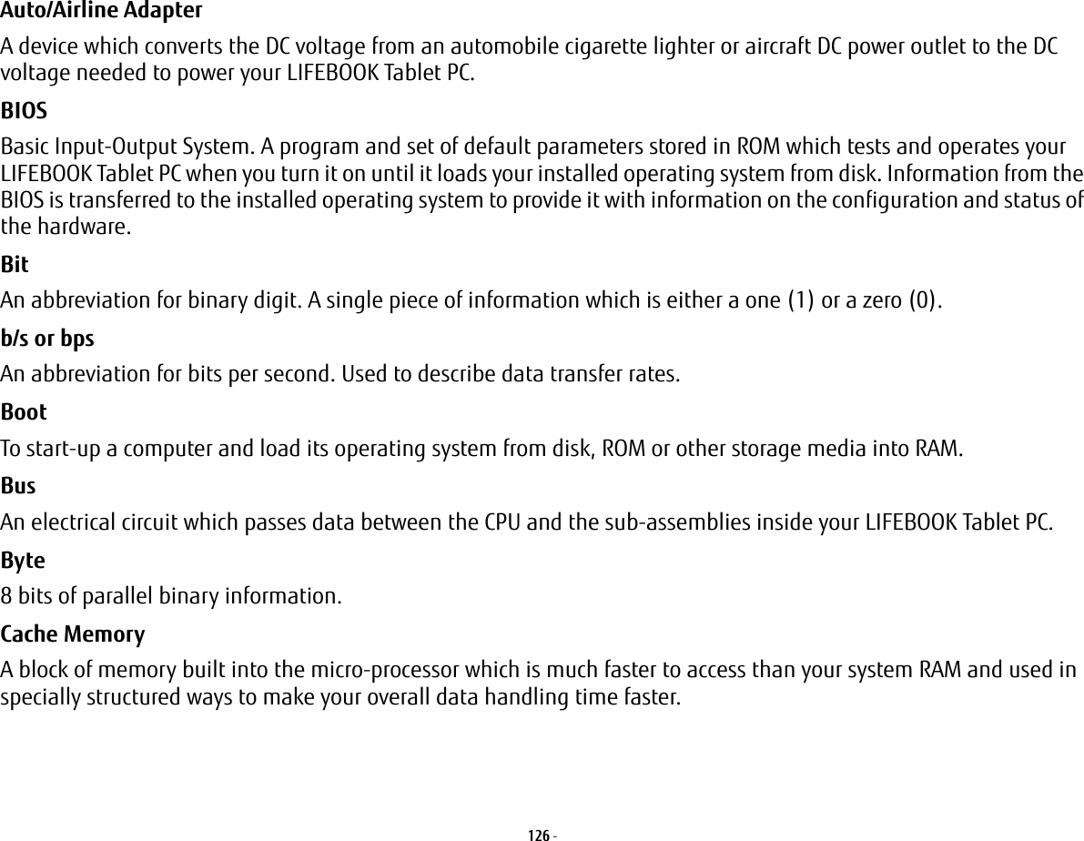 126 - Auto/Airline Adapter A device which converts the DC voltage from an automobile cigarette lighter or aircraft DC power outlet to the DC voltage needed to power your LIFEBOOK Tablet PC.BIOS Basic Input-Output System. A program and set of default parameters stored in ROM which tests and operates your LIFEBOOK Tablet PC when you turn it on until it loads your installed operating system from disk. Information from the BIOS is transferred to the installed operating system to provide it with information on the configuration and status of the hardware.Bit An abbreviation for binary digit. A single piece of information which is either a one (1) or a zero (0).b/s or bps An abbreviation for bits per second. Used to describe data transfer rates.Boot To start-up a computer and load its operating system from disk, ROM or other storage media into RAM.Bus An electrical circuit which passes data between the CPU and the sub-assemblies inside your LIFEBOOK Tablet PC.Byte 8 bits of parallel binary information.Cache Memory A block of memory built into the micro-processor which is much faster to access than your system RAM and used in specially structured ways to make your overall data handling time faster.