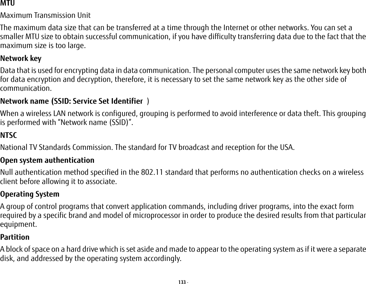 133 - MTU Maximum Transmission UnitThe maximum data size that can be transferred at a time through the Internet or other networks. You can set a smaller MTU size to obtain successful communication, if you have difficulty transferring data due to the fact that the maximum size is too large.Network key Data that is used for encrypting data in data communication. The personal computer uses the same network key both for data encryption and decryption, therefore, it is necessary to set the same network key as the other side of communication.Network name (SSID: Service Set Identifier )When a wireless LAN network is configured, grouping is performed to avoid interference or data theft. This grouping is performed with “Network name (SSID)”. NTSC National TV Standards Commission. The standard for TV broadcast and reception for the USA.Open system authentication Null authentication method specified in the 802.11 standard that performs no authentication checks on a wireless client before allowing it to associate.Operating System A group of control programs that convert application commands, including driver programs, into the exact form required by a specific brand and model of microprocessor in order to produce the desired results from that particular equipment.Partition A block of space on a hard drive which is set aside and made to appear to the operating system as if it were a separate disk, and addressed by the operating system accordingly.