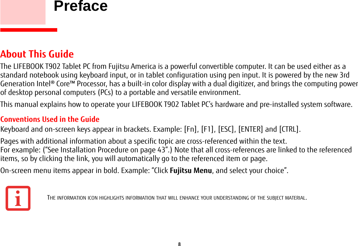 8     PrefaceAbout This GuideThe LIFEBOOK T902 Tablet PC from Fujitsu America is a powerful convertible computer. It can be used either as a standard notebook using keyboard input, or in tablet configuration using pen input. It is powered by the new 3rd Generation Intel® Core™ Processor, has a built-in color display with a dual digitizer, and brings the computing power of desktop personal computers (PCs) to a portable and versatile environment.This manual explains how to operate your LIFEBOOK T902 Tablet PC’s hardware and pre-installed system software. Conventions Used in the GuideKeyboard and on-screen keys appear in brackets. Example: [Fn], [F1], [ESC], [ENTER] and [CTRL].Pages with additional information about a specific topic are cross-referenced within the text. For example: (“See Installation Procedure on page 43”.) Note that all cross-references are linked to the referenced items, so by clicking the link, you will automatically go to the referenced item or page.On-screen menu items appear in bold. Example: “Click Fujitsu Menu, and select your choice”.THE INFORMATION ICON HIGHLIGHTS INFORMATION THAT WILL ENHANCE YOUR UNDERSTANDING OF THE SUBJECT MATERIAL.