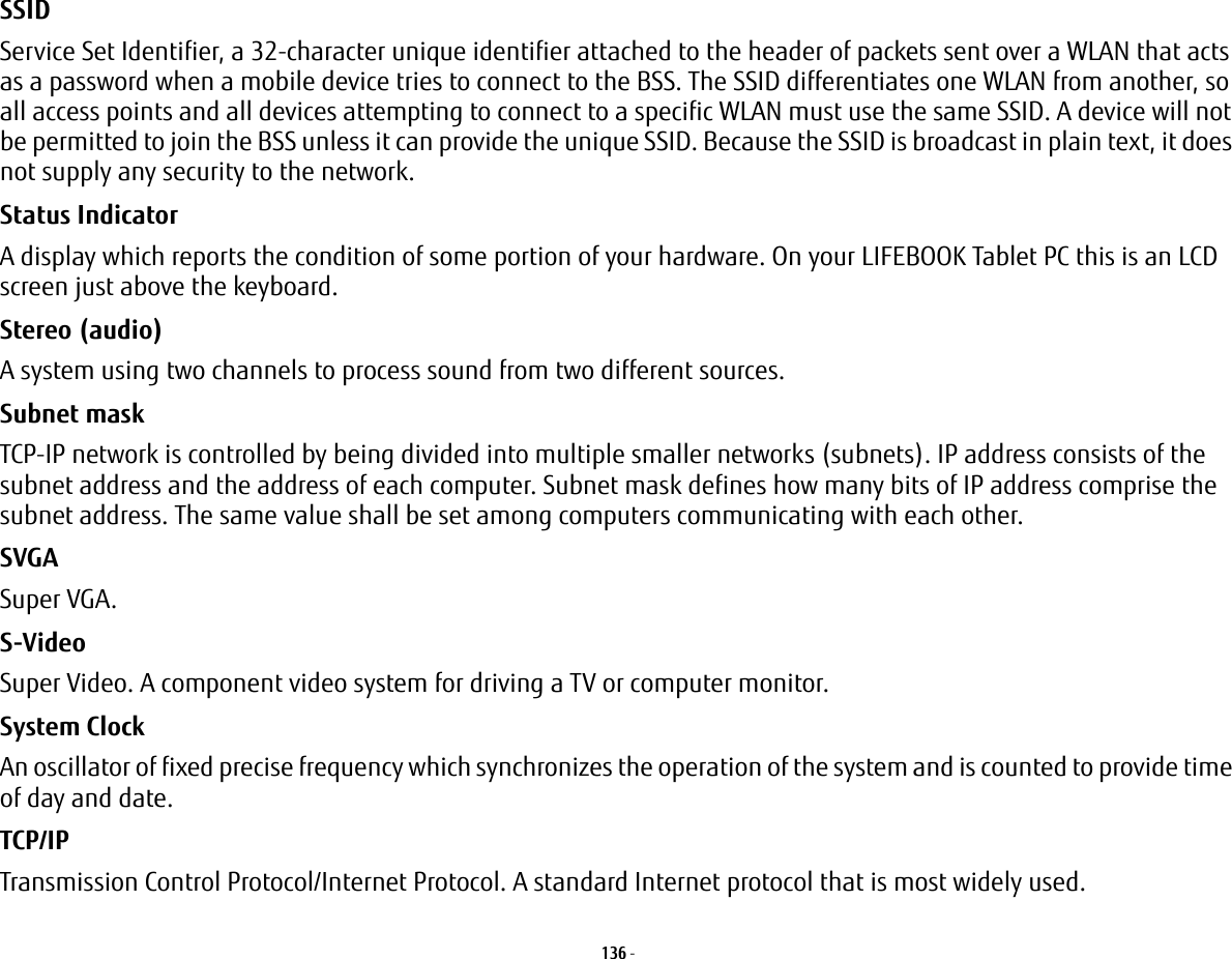 136 - SSID Service Set Identifier, a 32-character unique identifier attached to the header of packets sent over a WLAN that acts as a password when a mobile device tries to connect to the BSS. The SSID differentiates one WLAN from another, so all access points and all devices attempting to connect to a specific WLAN must use the same SSID. A device will not be permitted to join the BSS unless it can provide the unique SSID. Because the SSID is broadcast in plain text, it does not supply any security to the network. Status Indicator A display which reports the condition of some portion of your hardware. On your LIFEBOOK Tablet PC this is an LCD screen just above the keyboard.Stereo (audio) A system using two channels to process sound from two different sources.Subnet mask TCP-IP network is controlled by being divided into multiple smaller networks (subnets). IP address consists of the subnet address and the address of each computer. Subnet mask defines how many bits of IP address comprise the subnet address. The same value shall be set among computers communicating with each other.SVGA Super VGA.S-Video Super Video. A component video system for driving a TV or computer monitor.System Clock An oscillator of fixed precise frequency which synchronizes the operation of the system and is counted to provide time of day and date.TCP/IP Transmission Control Protocol/Internet Protocol. A standard Internet protocol that is most widely used.