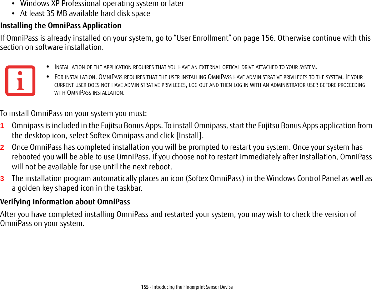 155 - Introducing the Fingerprint Sensor Device•Windows XP Professional operating system or later•At least 35 MB available hard disk spaceInstalling the OmniPass Application If OmniPass is already installed on your system, go to “User Enrollment” on page 156. Otherwise continue with this section on software installation.To install OmniPass on your system you must:1Omnipass is included in the Fujitsu Bonus Apps. To install Omnipass, start the Fujitsu Bonus Apps application from the desktop icon, select Softex Omnipass and click [Install]. 2Once OmniPass has completed installation you will be prompted to restart you system. Once your system has rebooted you will be able to use OmniPass. If you choose not to restart immediately after installation, OmniPass will not be available for use until the next reboot.3The installation program automatically places an icon (Softex OmniPass) in the Windows Control Panel as well as a golden key shaped icon in the taskbar. Verifying Information about OmniPass After you have completed installing OmniPass and restarted your system, you may wish to check the version of OmniPass on your system.•INSTALLATION OF THE APPLICATION REQUIRES THAT YOU HAVE AN EXTERNAL OPTICAL DRIVE ATTACHED TO YOUR SYSTEM.•FOR INSTALLATION, OMNIPASS REQUIRES THAT THE USER INSTALLING OMNIPASS HAVE ADMINISTRATIVE PRIVILEGES TO THE SYSTEM. IF YOUR CURRENT USER DOES NOT HAVE ADMINISTRATIVE PRIVILEGES, LOG OUT AND THEN LOG IN WITH AN ADMINISTRATOR USER BEFORE PROCEEDING WITH OMNIPASS INSTALLATION.