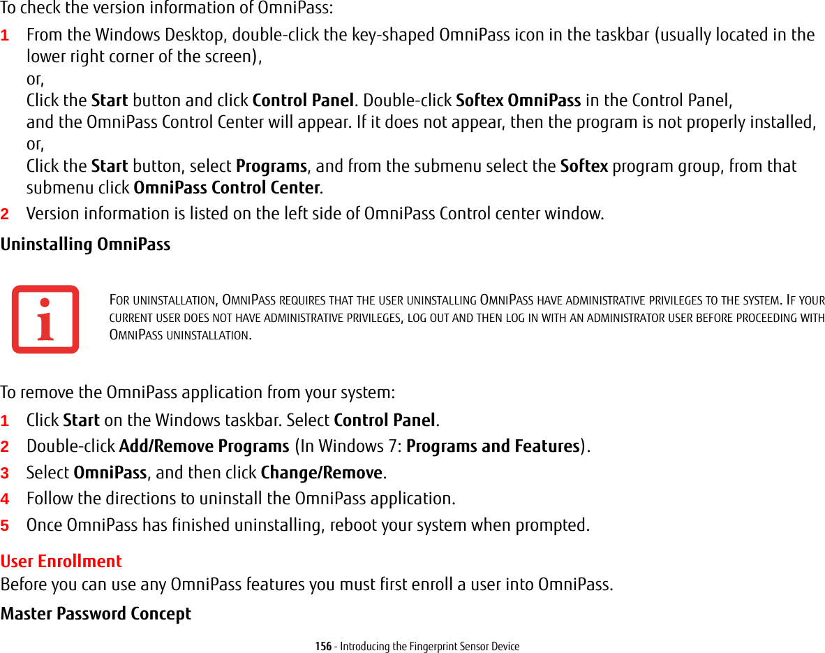 156 - Introducing the Fingerprint Sensor DeviceTo check the version information of OmniPass:1From the Windows Desktop, double-click the key-shaped OmniPass icon in the taskbar (usually located in the lower right corner of the screen), or, Click the Start button and click Control Panel. Double-click Softex OmniPass in the Control Panel, and the OmniPass Control Center will appear. If it does not appear, then the program is not properly installed, or, Click the Start button, select Programs, and from the submenu select the Softex program group, from that submenu click OmniPass Control Center.2Version information is listed on the left side of OmniPass Control center window.Uninstalling OmniPass To remove the OmniPass application from your system:1Click Start on the Windows taskbar. Select Control Panel.2Double-click Add/Remove Programs (In Windows 7: Programs and Features).3Select OmniPass, and then click Change/Remove.4Follow the directions to uninstall the OmniPass application.5Once OmniPass has finished uninstalling, reboot your system when prompted.User EnrollmentBefore you can use any OmniPass features you must first enroll a user into OmniPass.Master Password Concept FOR UNINSTALLATION, OMNIPASS REQUIRES THAT THE USER UNINSTALLING OMNIPASS HAVE ADMINISTRATIVE PRIVILEGES TO THE SYSTEM. IF YOUR CURRENT USER DOES NOT HAVE ADMINISTRATIVE PRIVILEGES, LOG OUT AND THEN LOG IN WITH AN ADMINISTRATOR USER BEFORE PROCEEDING WITH OMNIPASS UNINSTALLATION.
