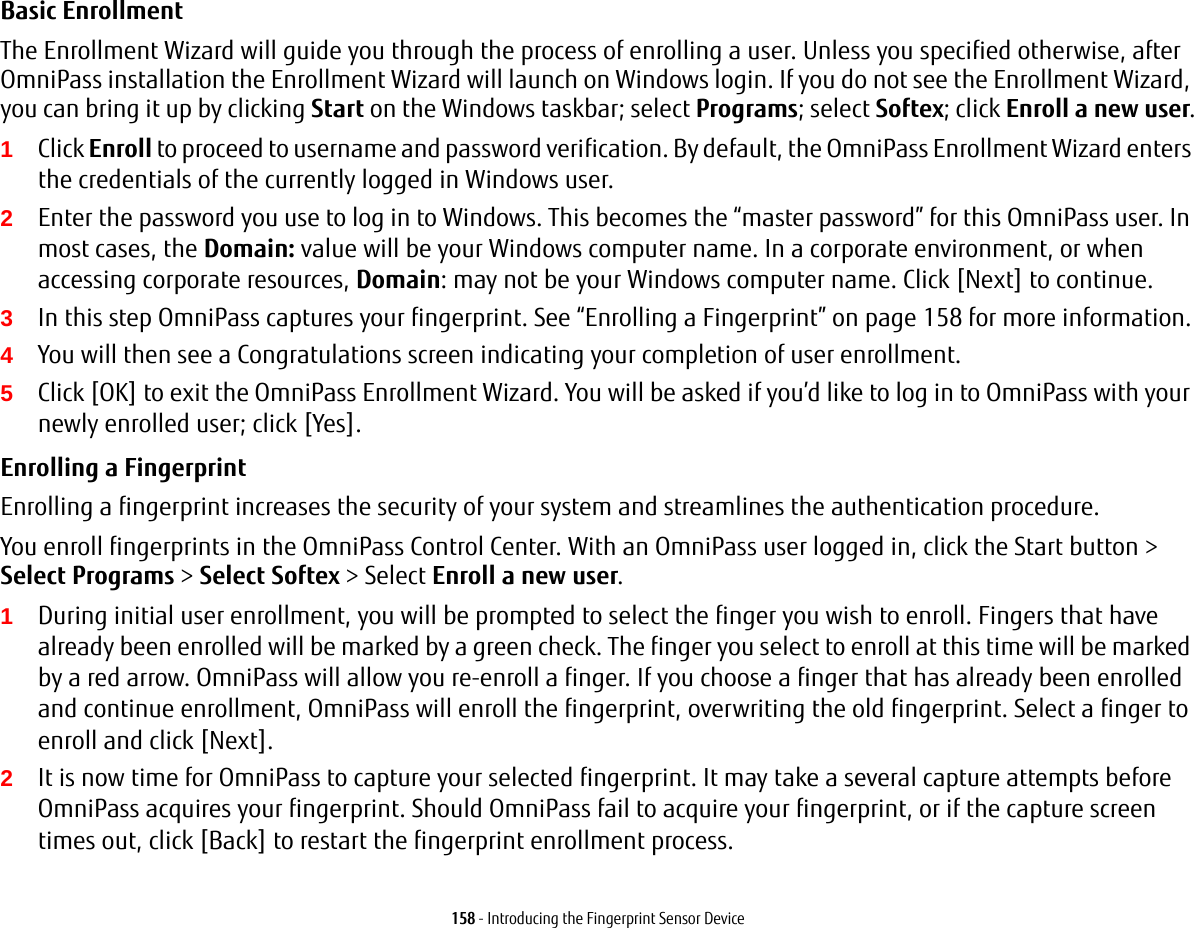 158 - Introducing the Fingerprint Sensor DeviceBasic Enrollment The Enrollment Wizard will guide you through the process of enrolling a user. Unless you specified otherwise, after OmniPass installation the Enrollment Wizard will launch on Windows login. If you do not see the Enrollment Wizard, you can bring it up by clicking Start on the Windows taskbar; select Programs; select Softex; click Enroll a new user.1Click Enroll to proceed to username and password verification. By default, the OmniPass Enrollment Wizard enters the credentials of the currently logged in Windows user.2Enter the password you use to log in to Windows. This becomes the “master password” for this OmniPass user. In most cases, the Domain: value will be your Windows computer name. In a corporate environment, or when accessing corporate resources, Domain: may not be your Windows computer name. Click [Next] to continue.3In this step OmniPass captures your fingerprint. See “Enrolling a Fingerprint” on page 158 for more information.4You will then see a Congratulations screen indicating your completion of user enrollment.5Click [OK] to exit the OmniPass Enrollment Wizard. You will be asked if you’d like to log in to OmniPass with your newly enrolled user; click [Yes].Enrolling a Fingerprint Enrolling a fingerprint increases the security of your system and streamlines the authentication procedure. You enroll fingerprints in the OmniPass Control Center. With an OmniPass user logged in, click the Start button &gt; Select Programs &gt; Select Softex &gt; Select Enroll a new user.1During initial user enrollment, you will be prompted to select the finger you wish to enroll. Fingers that have already been enrolled will be marked by a green check. The finger you select to enroll at this time will be marked by a red arrow. OmniPass will allow you re-enroll a finger. If you choose a finger that has already been enrolled and continue enrollment, OmniPass will enroll the fingerprint, overwriting the old fingerprint. Select a finger to enroll and click [Next].2It is now time for OmniPass to capture your selected fingerprint. It may take a several capture attempts before OmniPass acquires your fingerprint. Should OmniPass fail to acquire your fingerprint, or if the capture screen times out, click [Back] to restart the fingerprint enrollment process.   