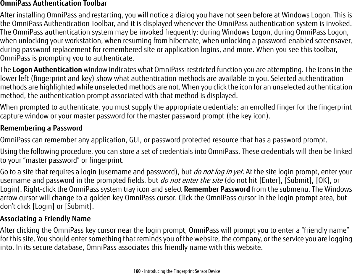 160 - Introducing the Fingerprint Sensor DeviceOmniPass Authentication Toolbar After installing OmniPass and restarting, you will notice a dialog you have not seen before at Windows Logon. This is the OmniPass Authentication Toolbar, and it is displayed whenever the OmniPass authentication system is invoked. The OmniPass authentication system may be invoked frequently: during Windows Logon, during OmniPass Logon, when unlocking your workstation, when resuming from hibernate, when unlocking a password-enabled screensaver, during password replacement for remembered site or application logins, and more. When you see this toolbar, OmniPass is prompting you to authenticate.The Logon Authentication window indicates what OmniPass-restricted function you are attempting. The icons in the lower left (fingerprint and key) show what authentication methods are available to you. Selected authentication methods are highlighted while unselected methods are not. When you click the icon for an unselected authentication method, the authentication prompt associated with that method is displayed.When prompted to authenticate, you must supply the appropriate credentials: an enrolled finger for the fingerprint capture window or your master password for the master password prompt (the key icon).Remembering a Password OmniPass can remember any application, GUI, or password protected resource that has a password prompt.Using the following procedure, you can store a set of credentials into OmniPass. These credentials will then be linked to your “master password” or fingerprint.Go to a site that requires a login (username and password), but do not log in yet. At the site login prompt, enter your username and password in the prompted fields, but do not enter the site (do not hit [Enter], [Submit], [OK], or Login). Right-click the OmniPass system tray icon and select Remember Password from the submenu. The Windows arrow cursor will change to a golden key OmniPass cursor. Click the OmniPass cursor in the login prompt area, but don’t click [Login] or [Submit].Associating a Friendly Name After clicking the OmniPass key cursor near the login prompt, OmniPass will prompt you to enter a “friendly name” for this site. You should enter something that reminds you of the website, the company, or the service you are logging into. In its secure database, OmniPass associates this friendly name with this website.