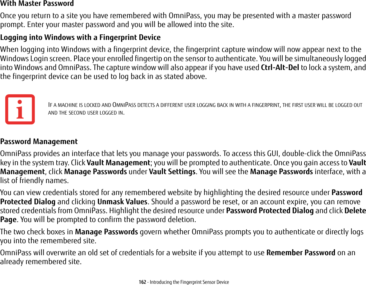 162 - Introducing the Fingerprint Sensor DeviceWith Master Password Once you return to a site you have remembered with OmniPass, you may be presented with a master password prompt. Enter your master password and you will be allowed into the site.Logging into Windows with a Fingerprint Device When logging into Windows with a fingerprint device, the fingerprint capture window will now appear next to the Windows Login screen. Place your enrolled fingertip on the sensor to authenticate. You will be simultaneously logged into Windows and OmniPass. The capture window will also appear if you have used Ctrl-Alt-Del to lock a system, and the fingerprint device can be used to log back in as stated above.Password Management OmniPass provides an interface that lets you manage your passwords. To access this GUI, double-click the OmniPass key in the system tray. Click Vault Management; you will be prompted to authenticate. Once you gain access to Vault Management, click Manage Passwords under Vault Settings. You will see the Manage Passwords interface, with a list of friendly names.You can view credentials stored for any remembered website by highlighting the desired resource under Password Protected Dialog and clicking Unmask Values. Should a password be reset, or an account expire, you can remove stored credentials from OmniPass. Highlight the desired resource under Password Protected Dialog and click Delete Page. You will be prompted to confirm the password deletion.The two check boxes in Manage Passwords govern whether OmniPass prompts you to authenticate or directly logs you into the remembered site.OmniPass will overwrite an old set of credentials for a website if you attempt to use Remember Password on an already remembered site. IF A MACHINE IS LOCKED AND OMNIPASS DETECTS A DIFFERENT USER LOGGING BACK IN WITH A FINGERPRINT, THE FIRST USER WILL BE LOGGED OUT AND THE SECOND USER LOGGED IN.
