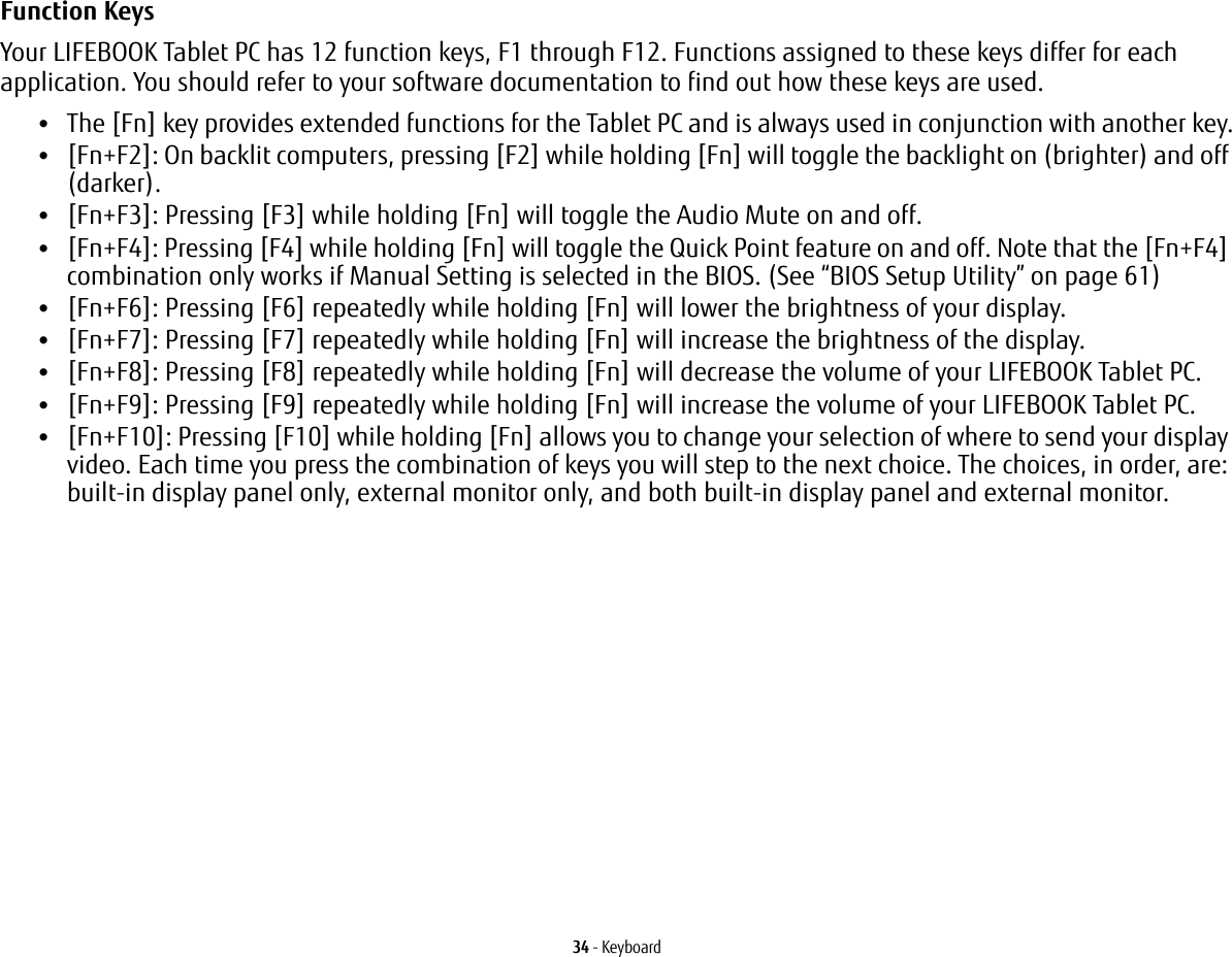 34 - KeyboardFunction Keys Your LIFEBOOK Tablet PC has 12 function keys, F1 through F12. Functions assigned to these keys differ for each application. You should refer to your software documentation to find out how these keys are used. •The [Fn] key provides extended functions for the Tablet PC and is always used in conjunction with another key.•[Fn+F2]: On backlit computers, pressing [F2] while holding [Fn] will toggle the backlight on (brighter) and off (darker).•[Fn+F3]: Pressing [F3] while holding [Fn] will toggle the Audio Mute on and off.•[Fn+F4]: Pressing [F4] while holding [Fn] will toggle the Quick Point feature on and off. Note that the [Fn+F4] combination only works if Manual Setting is selected in the BIOS. (See “BIOS Setup Utility” on page 61)•[Fn+F6]: Pressing [F6] repeatedly while holding [Fn] will lower the brightness of your display.•[Fn+F7]: Pressing [F7] repeatedly while holding [Fn] will increase the brightness of the display.•[Fn+F8]: Pressing [F8] repeatedly while holding [Fn] will decrease the volume of your LIFEBOOK Tablet PC.•[Fn+F9]: Pressing [F9] repeatedly while holding [Fn] will increase the volume of your LIFEBOOK Tablet PC.•[Fn+F10]: Pressing [F10] while holding [Fn] allows you to change your selection of where to send your display video. Each time you press the combination of keys you will step to the next choice. The choices, in order, are: built-in display panel only, external monitor only, and both built-in display panel and external monitor.