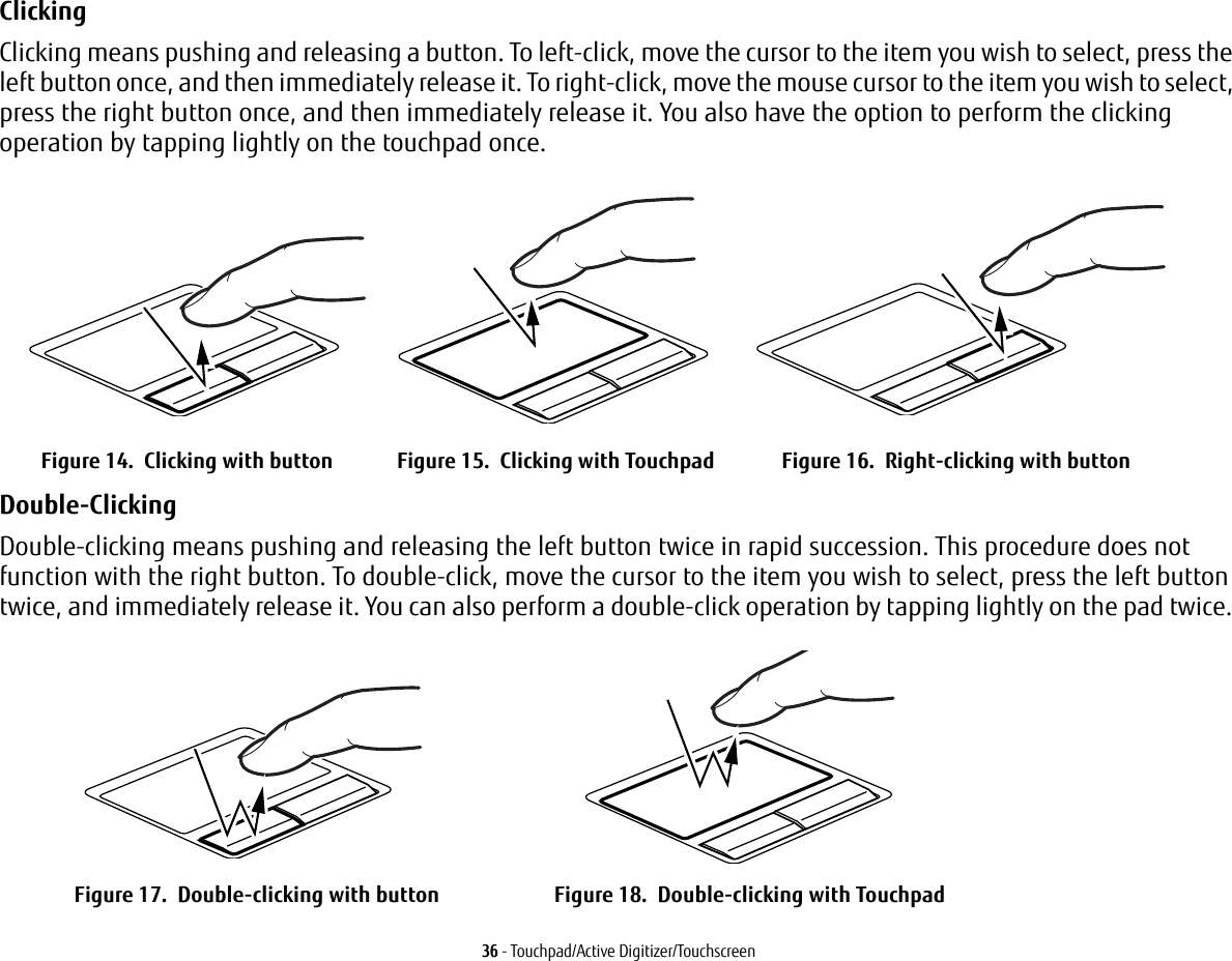 36 - Touchpad/Active Digitizer/TouchscreenClicking Clicking means pushing and releasing a button. To left-click, move the cursor to the item you wish to select, press the left button once, and then immediately release it. To right-click, move the mouse cursor to the item you wish to select, press the right button once, and then immediately release it. You also have the option to perform the clicking operation by tapping lightly on the touchpad once.Double-Clicking Double-clicking means pushing and releasing the left button twice in rapid succession. This procedure does not function with the right button. To double-click, move the cursor to the item you wish to select, press the left button twice, and immediately release it. You can also perform a double-click operation by tapping lightly on the pad twice. Figure 14.  Clicking with button Figure 15.  Clicking with Touchpad Figure 16.  Right-clicking with buttonFigure 17.  Double-clicking with button Figure 18.  Double-clicking with Touchpad