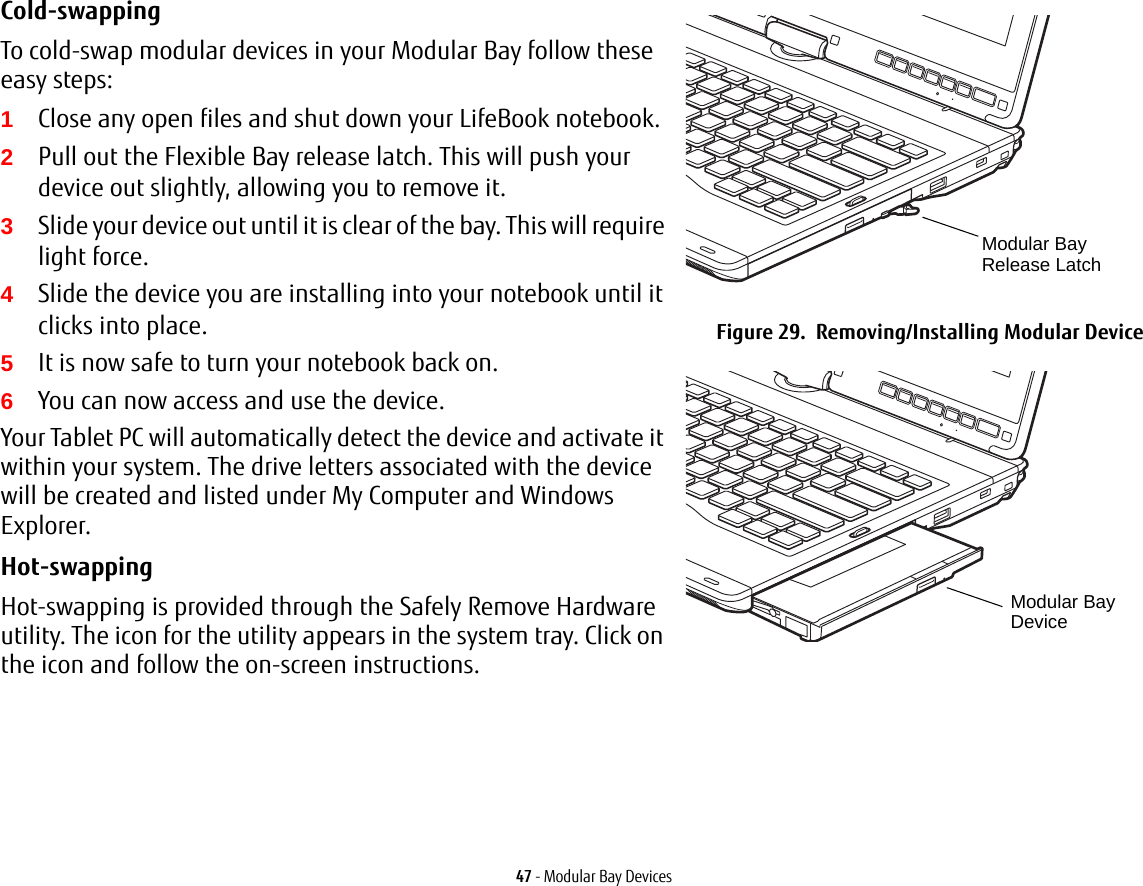 47 - Modular Bay DevicesCold-swapping To cold-swap modular devices in your Modular Bay follow these easy steps:1Close any open files and shut down your LifeBook notebook.2Pull out the Flexible Bay release latch. This will push your device out slightly, allowing you to remove it.3Slide your device out until it is clear of the bay. This will require light force.4Slide the device you are installing into your notebook until it clicks into place.5It is now safe to turn your notebook back on.6You can now access and use the device.Your Tablet PC will automatically detect the device and activate it within your system. The drive letters associated with the device will be created and listed under My Computer and Windows Explorer. Hot-swapping Hot-swapping is provided through the Safely Remove Hardware utility. The icon for the utility appears in the system tray. Click on the icon and follow the on-screen instructions.Figure 29.  Removing/Installing Modular DeviceModular Bay Release LatchModular Bay Device