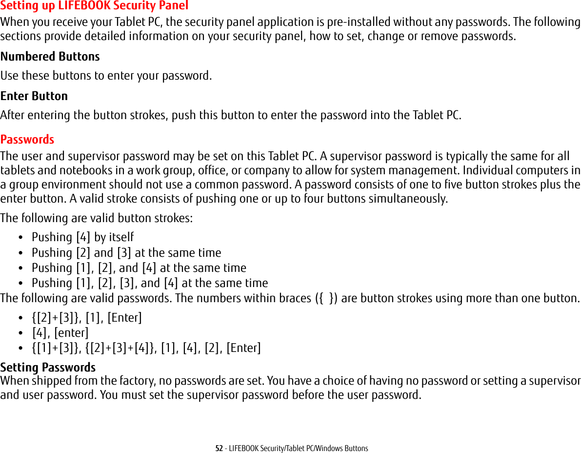 52 - LIFEBOOK Security/Tablet PC/Windows ButtonsSetting up LIFEBOOK Security PanelWhen you receive your Tablet PC, the security panel application is pre-installed without any passwords. The following sections provide detailed information on your security panel, how to set, change or remove passwords.Numbered Buttons Use these buttons to enter your password.Enter Button After entering the button strokes, push this button to enter the password into the Tablet PC. PasswordsThe user and supervisor password may be set on this Tablet PC. A supervisor password is typically the same for all tablets and notebooks in a work group, office, or company to allow for system management. Individual computers in a group environment should not use a common password. A password consists of one to five button strokes plus the enter button. A valid stroke consists of pushing one or up to four buttons simultaneously. The following are valid button strokes: •Pushing [4] by itself•Pushing [2] and [3] at the same time•Pushing [1], [2], and [4] at the same time•Pushing [1], [2], [3], and [4] at the same timeThe following are valid passwords. The numbers within braces ({  }) are button strokes using more than one button. •{[2]+[3]}, [1], [Enter]•[4], [enter]•{[1]+[3]}, {[2]+[3]+[4]}, [1], [4], [2], [Enter]Setting Passwords When shipped from the factory, no passwords are set. You have a choice of having no password or setting a supervisor and user password. You must set the supervisor password before the user password.