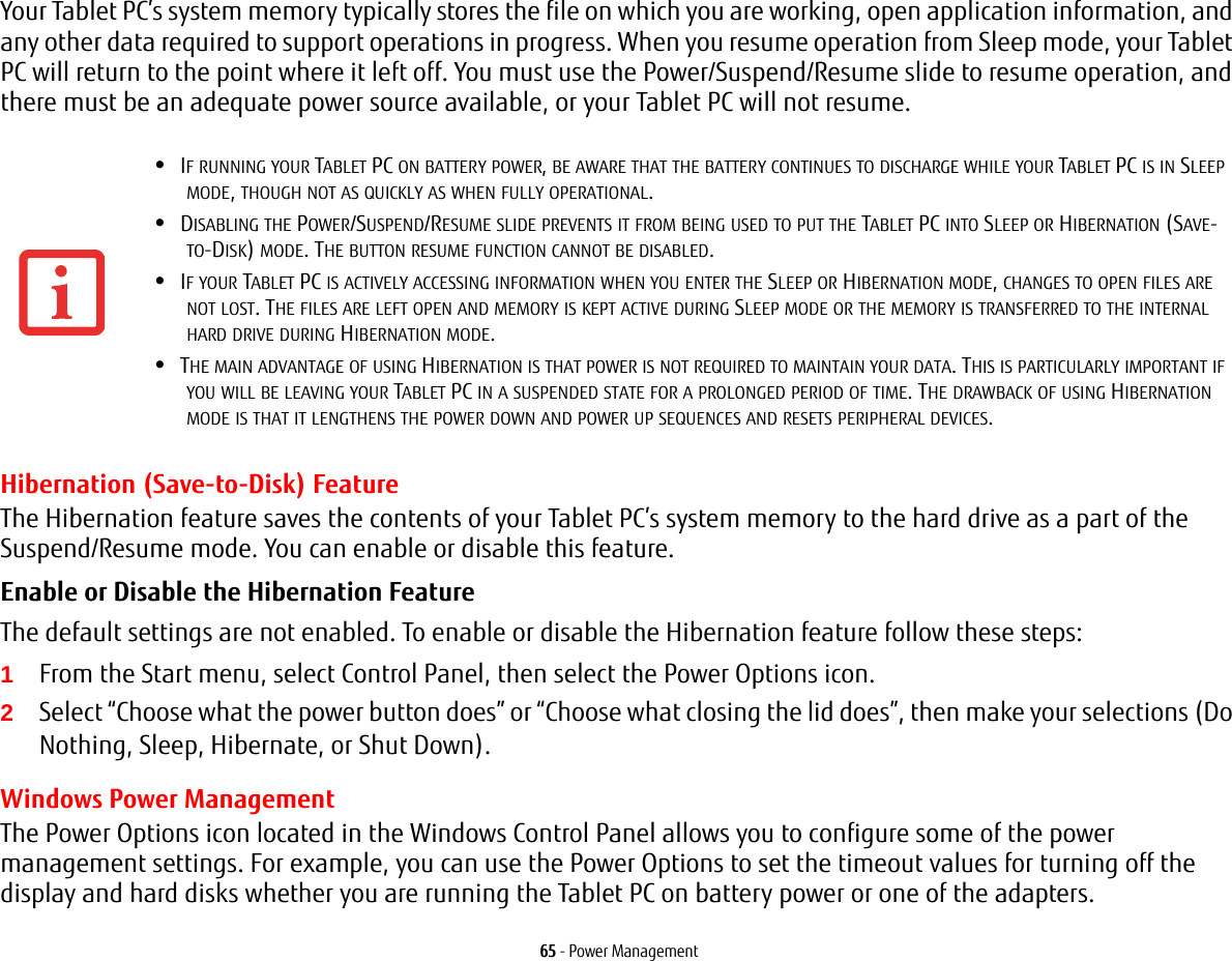 65 - Power ManagementYour Tablet PC’s system memory typically stores the file on which you are working, open application information, and any other data required to support operations in progress. When you resume operation from Sleep mode, your Tablet PC will return to the point where it left off. You must use the Power/Suspend/Resume slide to resume operation, and there must be an adequate power source available, or your Tablet PC will not resume.Hibernation (Save-to-Disk) FeatureThe Hibernation feature saves the contents of your Tablet PC’s system memory to the hard drive as a part of the Suspend/Resume mode. You can enable or disable this feature. Enable or Disable the Hibernation Feature The default settings are not enabled. To enable or disable the Hibernation feature follow these steps:1From the Start menu, select Control Panel, then select the Power Options icon.2Select “Choose what the power button does” or “Choose what closing the lid does”, then make your selections (Do Nothing, Sleep, Hibernate, or Shut Down).Windows Power Management The Power Options icon located in the Windows Control Panel allows you to configure some of the power management settings. For example, you can use the Power Options to set the timeout values for turning off the display and hard disks whether you are running the Tablet PC on battery power or one of the adapters. •IF RUNNING YOUR TABLET PC ON BATTERY POWER, BE AWARE THAT THE BATTERY CONTINUES TO DISCHARGE WHILE YOUR TABLET PC IS IN SLEEP MODE, THOUGH NOT AS QUICKLY AS WHEN FULLY OPERATIONAL. •DISABLING THE POWER/SUSPEND/RESUME SLIDE PREVENTS IT FROM BEING USED TO PUT THE TABLET PC INTO SLEEP OR HIBERNATION (SAVE-TO-DISK) MODE. THE BUTTON RESUME FUNCTION CANNOT BE DISABLED.•IF YOUR TABLET PC IS ACTIVELY ACCESSING INFORMATION WHEN YOU ENTER THE SLEEP OR HIBERNATION MODE, CHANGES TO OPEN FILES ARE NOT LOST. THE FILES ARE LEFT OPEN AND MEMORY IS KEPT ACTIVE DURING SLEEP MODE OR THE MEMORY IS TRANSFERRED TO THE INTERNAL HARD DRIVE DURING HIBERNATION MODE.•THE MAIN ADVANTAGE OF USING HIBERNATION IS THAT POWER IS NOT REQUIRED TO MAINTAIN YOUR DATA. THIS IS PARTICULARLY IMPORTANT IF YOU WILL BE LEAVING YOUR TABLET PC IN A SUSPENDED STATE FOR A PROLONGED PERIOD OF TIME. THE DRAWBACK OF USING HIBERNATION MODE IS THAT IT LENGTHENS THE POWER DOWN AND POWER UP SEQUENCES AND RESETS PERIPHERAL DEVICES.