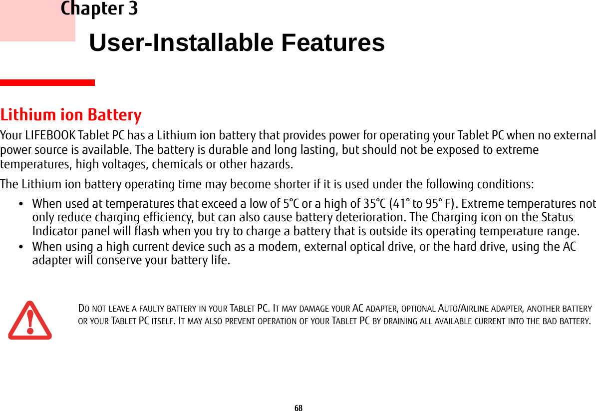 68     Chapter 3    User-Installable FeaturesLithium ion BatteryYour LIFEBOOK Tablet PC has a Lithium ion battery that provides power for operating your Tablet PC when no external power source is available. The battery is durable and long lasting, but should not be exposed to extreme temperatures, high voltages, chemicals or other hazards.The Lithium ion battery operating time may become shorter if it is used under the following conditions:•When used at temperatures that exceed a low of 5°C or a high of 35°C (41° to 95° F). Extreme temperatures not only reduce charging efficiency, but can also cause battery deterioration. The Charging icon on the Status Indicator panel will flash when you try to charge a battery that is outside its operating temperature range. •When using a high current device such as a modem, external optical drive, or the hard drive, using the AC adapter will conserve your battery life.DO NOT LEAVE A FAULTY BATTERY IN YOUR TABLET PC. IT MAY DAMAGE YOUR AC ADAPTER, OPTIONAL AUTO/AIRLINE ADAPTER, ANOTHER BATTERY OR YOUR TABLET PC ITSELF. IT MAY ALSO PREVENT OPERATION OF YOUR TABLET PC BY DRAINING ALL AVAILABLE CURRENT INTO THE BAD BATTERY.