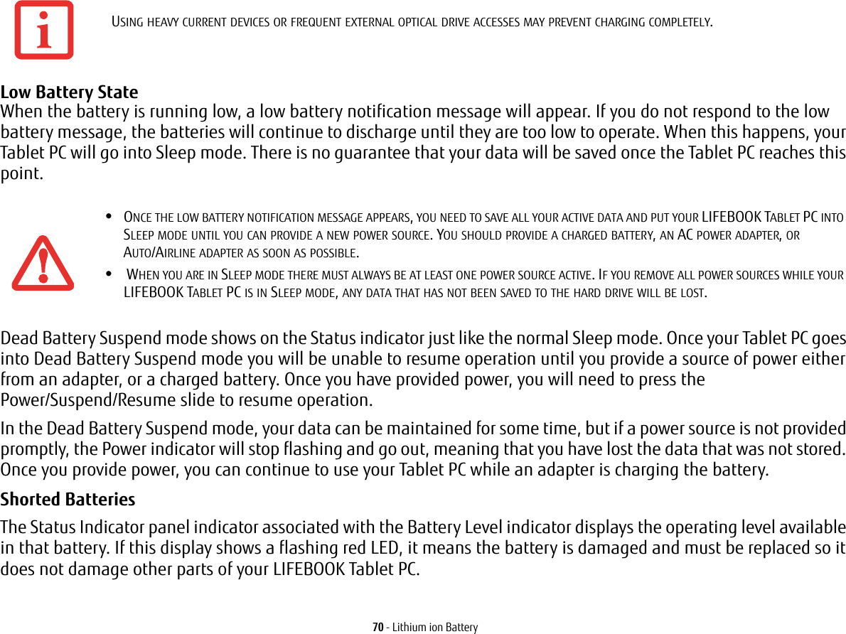 70 - Lithium ion BatteryLow Battery State When the battery is running low, a low battery notification message will appear. If you do not respond to the low battery message, the batteries will continue to discharge until they are too low to operate. When this happens, your Tablet PC will go into Sleep mode. There is no guarantee that your data will be saved once the Tablet PC reaches this point.Dead Battery Suspend mode shows on the Status indicator just like the normal Sleep mode. Once your Tablet PC goes into Dead Battery Suspend mode you will be unable to resume operation until you provide a source of power either from an adapter, or a charged battery. Once you have provided power, you will need to press the Power/Suspend/Resume slide to resume operation. In the Dead Battery Suspend mode, your data can be maintained for some time, but if a power source is not provided promptly, the Power indicator will stop flashing and go out, meaning that you have lost the data that was not stored. Once you provide power, you can continue to use your Tablet PC while an adapter is charging the battery.Shorted Batteries The Status Indicator panel indicator associated with the Battery Level indicator displays the operating level available in that battery. If this display shows a flashing red LED, it means the battery is damaged and must be replaced so it does not damage other parts of your LIFEBOOK Tablet PC.USING HEAVY CURRENT DEVICES OR FREQUENT EXTERNAL OPTICAL DRIVE ACCESSES MAY PREVENT CHARGING COMPLETELY.•ONCE THE LOW BATTERY NOTIFICATION MESSAGE APPEARS, YOU NEED TO SAVE ALL YOUR ACTIVE DATA AND PUT YOUR LIFEBOOK TABLET PC INTO SLEEP MODE UNTIL YOU CAN PROVIDE A NEW POWER SOURCE. YOU SHOULD PROVIDE A CHARGED BATTERY, AN AC POWER ADAPTER, OR AUTO/AIRLINE ADAPTER AS SOON AS POSSIBLE.• WHEN YOU ARE IN SLEEP MODE THERE MUST ALWAYS BE AT LEAST ONE POWER SOURCE ACTIVE. IF YOU REMOVE ALL POWER SOURCES WHILE YOUR LIFEBOOK TABLET PC IS IN SLEEP MODE, ANY DATA THAT HAS NOT BEEN SAVED TO THE HARD DRIVE WILL BE LOST.