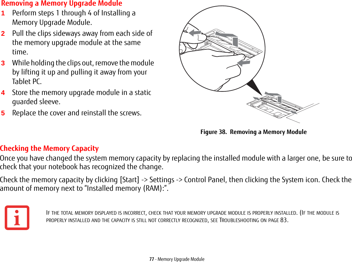 77 - Memory Upgrade ModuleChecking the Memory CapacityOnce you have changed the system memory capacity by replacing the installed module with a larger one, be sure to check that your notebook has recognized the change.Check the memory capacity by clicking [Start] -&gt; Settings -&gt; Control Panel, then clicking the System icon. Check the amount of memory next to “Installed memory (RAM):”.Removing a Memory Upgrade Module1Perform steps 1 through 4 of Installing a Memory Upgrade Module.2Pull the clips sideways away from each side of the memory upgrade module at the same time. 3While holding the clips out, remove the module by lifting it up and pulling it away from your Tablet PC. 4Store the memory upgrade module in a static guarded sleeve.5Replace the cover and reinstall the screws.Figure 38.  Removing a Memory ModuleIF THE TOTAL MEMORY DISPLAYED IS INCORRECT, CHECK THAT YOUR MEMORY UPGRADE MODULE IS PROPERLY INSTALLED. (IF THE MODULE IS PROPERLY INSTALLED AND THE CAPACITY IS STILL NOT CORRECTLY RECOGNIZED, SEE TROUBLESHOOTING ON PAGE 83.