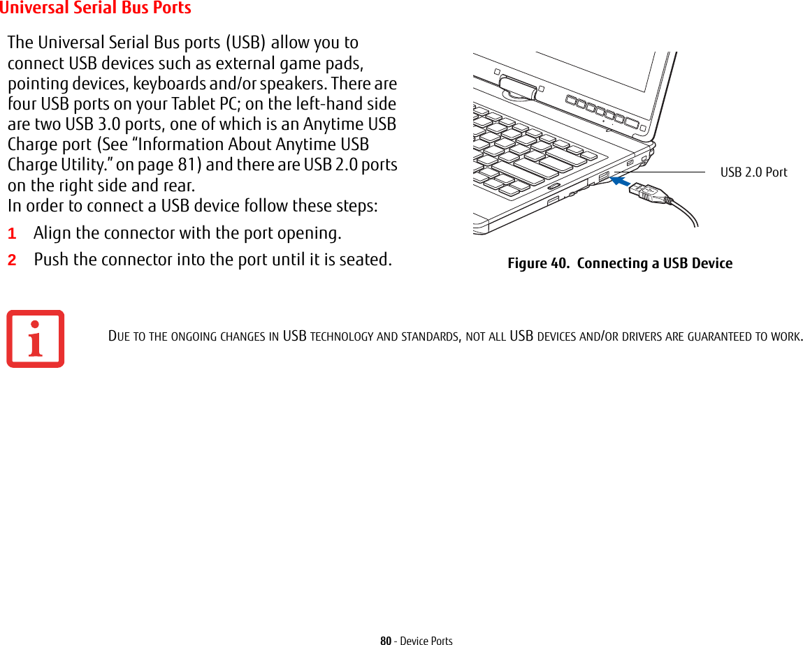 80 - Device PortsUniversal Serial Bus PortsThe Universal Serial Bus ports (USB) allow you to connect USB devices such as external game pads, pointing devices, keyboards and/or speakers. There are four USB ports on your Tablet PC; on the left-hand side are two USB 3.0 ports, one of which is an Anytime USB Charge port (See “Information About Anytime USB Charge Utility.” on page 81) and there are USB 2.0 ports on the right side and rear. In order to connect a USB device follow these steps: 1Align the connector with the port opening.2Push the connector into the port until it is seated. Figure 40.  Connecting a USB DeviceDUE TO THE ONGOING CHANGES IN USB TECHNOLOGY AND STANDARDS, NOT ALL USB DEVICES AND/OR DRIVERS ARE GUARANTEED TO WORK.USB 2.0 Port 