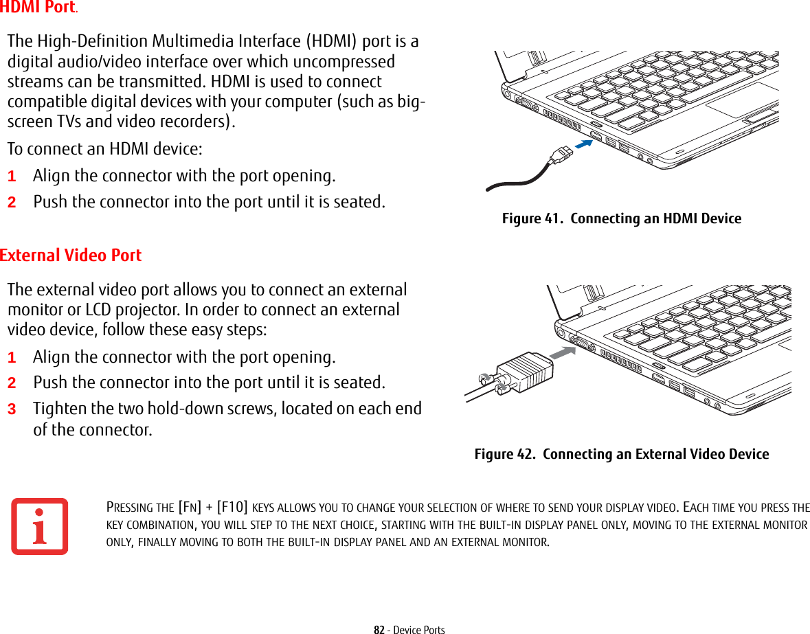 82 - Device PortsHDMI Port.External Video PortThe High-Definition Multimedia Interface (HDMI) port is a digital audio/video interface over which uncompressed streams can be transmitted. HDMI is used to connect compatible digital devices with your computer (such as big-screen TVs and video recorders).To connect an HDMI device:1Align the connector with the port opening.2Push the connector into the port until it is seated. Figure 41.  Connecting an HDMI DeviceThe external video port allows you to connect an external monitor or LCD projector. In order to connect an external video device, follow these easy steps: 1Align the connector with the port opening.2Push the connector into the port until it is seated.3Tighten the two hold-down screws, located on each end of the connector.Figure 42.  Connecting an External Video DevicePRESSING THE [FN] + [F10] KEYS ALLOWS YOU TO CHANGE YOUR SELECTION OF WHERE TO SEND YOUR DISPLAY VIDEO. EACH TIME YOU PRESS THE KEY COMBINATION, YOU WILL STEP TO THE NEXT CHOICE, STARTING WITH THE BUILT-IN DISPLAY PANEL ONLY, MOVING TO THE EXTERNAL MONITOR ONLY, FINALLY MOVING TO BOTH THE BUILT-IN DISPLAY PANEL AND AN EXTERNAL MONITOR.