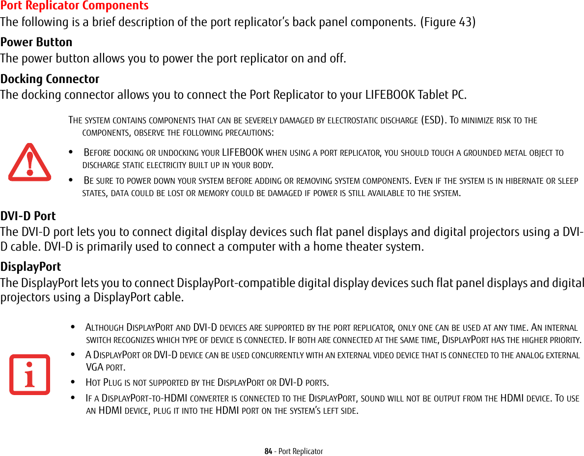 84 - Port ReplicatorPort Replicator ComponentsThe following is a brief description of the port replicator’s back panel components. (Figure 43)Power Button The power button allows you to power the port replicator on and off.Docking Connector The docking connector allows you to connect the Port Replicator to your LIFEBOOK Tablet PC.DVI-D Port The DVI-D port lets you to connect digital display devices such flat panel displays and digital projectors using a DVI-D cable. DVI-D is primarily used to connect a computer with a home theater system.DisplayPort The DisplayPort lets you to connect DisplayPort-compatible digital display devices such flat panel displays and digital projectors using a DisplayPort cable.THE SYSTEM CONTAINS COMPONENTS THAT CAN BE SEVERELY DAMAGED BY ELECTROSTATIC DISCHARGE (ESD). TO MINIMIZE RISK TO THE COMPONENTS, OBSERVE THE FOLLOWING PRECAUTIONS:•BEFORE DOCKING OR UNDOCKING YOUR LIFEBOOK WHEN USING A PORT REPLICATOR, YOU SHOULD TOUCH A GROUNDED METAL OBJECT TO DISCHARGE STATIC ELECTRICITY BUILT UP IN YOUR BODY. •BE SURE TO POWER DOWN YOUR SYSTEM BEFORE ADDING OR REMOVING SYSTEM COMPONENTS. EVEN IF THE SYSTEM IS IN HIBERNATE OR SLEEP STATES, DATA COULD BE LOST OR MEMORY COULD BE DAMAGED IF POWER IS STILL AVAILABLE TO THE SYSTEM.•ALTHOUGH DISPLAYPORT AND DVI-D DEVICES ARE SUPPORTED BY THE PORT REPLICATOR, ONLY ONE CAN BE USED AT ANY TIME. AN INTERNAL SWITCH RECOGNIZES WHICH TYPE OF DEVICE IS CONNECTED. IF BOTH ARE CONNECTED AT THE SAME TIME, DISPLAYPORT HAS THE HIGHER PRIORITY.•A DISPLAYPORT OR DVI-D DEVICE CAN BE USED CONCURRENTLY WITH AN EXTERNAL VIDEO DEVICE THAT IS CONNECTED TO THE ANALOG EXTERNAL VGA PORT.•HOT PLUG IS NOT SUPPORTED BY THE DISPLAYPORT OR DVI-D PORTS.•IF A DISPLAYPORT-TO-HDMI CONVERTER IS CONNECTED TO THE DISPLAYPORT, SOUND WILL NOT BE OUTPUT FROM THE HDMI DEVICE. TO USE AN HDMI DEVICE, PLUG IT INTO THE HDMI PORT ON THE SYSTEM’S LEFT SIDE.